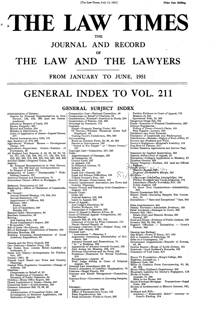 handle is hein.journals/lawtms211 and id is 1 raw text is: [The Law Times, July 13, 1951]


LAW TIMES


                              THE


JOURNAL AND RECORD


THE LAW


AND THE LAWYERS


FROM JANUARY TO JUNE, 1951


GENERAL INDEX TO VOL. 211


Administration of Estates:
  Assents by Personal Representatives in Own
    Favour, 124, 234, 360 (and see Corres-
    pondence)
  Assents in Respect of Land, 165
  Enemy Property, 302
  Minors and Grants, 204
  Mistake in Distribution, 37
  Order of Application of Assets-Lapsed Shares,
    277
  Partial Intestacies since 1925, 121
Age, Question of, 273, 288
Agricultural Workers' Houses - Development
  Charge, 216
Agriculture-Supervision Orders-Position of
  Purchasers, 49
All England Law Reports, 4, 19, 36, 48, 63, 75,
  91, 107, 120, 136, 148, 165, 177, 192, 204, 216,
  233, 247, 262, 275, 288, 303, 318, 330, 346, 358
Articled Clerks-Proposed Union, 346
Assents :
  By Personal Representatives in Own Favour,
    124, 234, 360 (and see Correspondence)
  In Respect of Land, 165
Assignment of Lease- Unreasonably  With-
  holding Consent, 137
Attorney-General and Prosecutions, 71
Attornment Clause-Effect in Mortgages, 77

Bailment, Termination of, 316
Bankruptcy-Effect of Disclaimer of Leaseholds,
  330
Bar Council:
  Annual General Meeting, 172, 204, 210
  Annual Statement, 173
  Appointment of Officers, 325
  Election, 1951
    Notice, 199
    List of Candidates, 240
    Results, 312
Bastard Child-Maintenance, 60
Bentham Committee, 36
Betting :
  And Gaming Acts, 136
  Royal Commission's Report, 229
Bi-monthly, 194
Bill of Costs-Re-delivery, 190
Bill of Exchange-Construction of Statute, 104
Birthday Honours, 330
Building Licensing-Reimbursement of Local
  Authority Expenditure, 63

Canada and the Privy Council, 259
Car-Delivery-Dealers' Duty, 133
Car Stolen from outside Hotel-Liability of
  Innkeeper, 2
Cause List (Daily)-Arrangements for Publica-
  tion, 257
Census-1951, 35
Central Land Board (see Town and Country
  Planning)
Central Price Regulation Committee-Change of
  Address, 132
Charities:
  Compromise on Behalf of, 23
  For Employees of Company, 64
  Necessity of Public Character, 64
Children-Home Office Report, 302
Closed Institutions in Japan-Claims, 257
Committal Order-Authentication, 148
Common Informers Bill, 73, 88, 99:
Company:
  Authentication of Committal Order, 148
  Investigation on Members' Application, 148
  Reduction of Capital, 201


ENERAL SUBJECT INDI
Comparative Law-National Committee, 48
Compromise on Behalf of Charities, 23
Consideration, Nominal-Insertion in Deeds, 250
Construction of Statute, 104, 359
Contempt by Comment, 175
Contract:
   Illegal-Property Passing Under, 303
   Of Service-Whether Theatrical Artist Self-
     Employed, 46
   Ousting Court's Jurisdiction, 260, 346
 Conveyancing :
   Hints on Common Form, 20, 36, 48, 285
   Parcels in Conveyances, 180
   Seised in Fee Simple  or  Estate Owner,
     167
 Copyright Law-Committee, 227, 240
 Costs :
   Apportionment of Damages, 328
   As Indemnity, 61
   County Court, 247
   In Appeals, 133
   In Remitted Actions, 75
   Infants', 231
   Joinder, 62
   Legal Aid-General, 122
   Legal Aid Scheme Difficulties, 106
   Unpaid Counsel's Fees, 190
 Country Houses-Preservation, 161
 Country Landowners' Association (see Town and
   Country Planning)
 County Council and Standing Joint Committee-
   Dispute, 272
 County Court:
   Costs, 247
   Judicial Salaries, 103, 259
   Leave to Appeal, 203
 Court of Appeal:
   And Judge's Discretion, 63
   Further Evidence, 175
   Transcripts of Judgments, 239
 Court of Appeal in Eastern Africa, 33
 Court of Criminal Appeal-Composition, 191
 Courts-Martial :
   Appeals Bill, 29, 238, 281, 315
   Contempt of Court by Press Comment, 175
   Naval-Second Report, 45
 Covenant-Delivery of Car-Dealers' Duty, 133
 Cricket Ball-Injury, 285
 Criminal Law:
    Antecedents -Meaning, 3
   Arguments Concerning Admissibility of Evi-
     dence, 344
   Attorney-General and Prosecutions, 71
   In a Building, 288
   Ingratitude of Accused towards Counsel, 192
   Jury during the Hearing, 262, 276
   Previous Convictions and the Press, 329
   Probation-Treatment for Mental Condition,
     318
   Recognizance-Appeal, 18
   Trial Judge Sitting in Court of Criminal
     Appeal, 191
 Criminal Law Amendment Bill, 82
 Crown's Admission of Liability-Explanation, 73
 Customs-Illegal Export, 359
 Customs and Excise Management-Committee,
   345
 Customs Duty-Concession on Incoming Samples,
    15

 Damages:
   Apportionment--Costs, 328
   Effect of Payments into Court, 122
   False Imprisonment, 244
   - Fatal Accidents-Funds in Court, 262


  Further Evidence in Court of Appeal, 175
  Measure of, 244
  Spectators' Risk, 19, 356
  Dangerous Drugs Bill, 255
  Deeds-Insertion of Nominal Consideration, 250
  Defence Regulations:
  Felling of Trees-Owner's Claim, 105
  Ship Repairs-Licence, 355
  Disclaimer (see Joint Tenants)
  Disclaimer of Leaseholds (see Bankruptcy)
  Distribution-Mistake-Rights of Next of Kin, 37
  Divorce (see Husband and Wife)
  Doctor's Negligence-Hospital's Liability, 119
  Dog Shot by Farmer, 213
  Double Taxation Agreements (see Income Tax)

  Easement by Implied Reservation, 328
  Eastern Africa Court of Appeal, 33
  Education-College's Application to Ministry, 87
  Ejusdem Generis, 359
  Enemy Property-Probate, 302 (and see Official
*, P'4wrs)-
VHstomu)yic Duty : .

  .Trustees' Advinces-bo Xtns, 345
  Evi&fice:   .
  As-umernts Coler-..g Admls~biljty, 344
  Fhrther 13vi fndb *a d Ceuit ef.4ppeal, 175
  Inheritance (FamrlyProv'iso4) Act, 135
  Public Analyst, 106
  To Show True Consideration-Admissibility,
     250 ,
 Export Guarantees Bill, 82
 Export Trade-Incoming Samples Tax Conces-
 sion, 15
 Extradition- Rare and Exceptional  Case, 244

 False Imprisonment, 244
 Family Provision-Admissible Evidence, 135
 Fatal Accidents-Damages in Court, 262
 Finance Bill, 1951 :
   Estate Duty and Historic Houses, 261
   General, 267
 Food and Drugs-Evidence of Public Analyst, 106
 Forestry Bill, 99, 224, 281
 Fugitive Offenders - Extradition - Court's
   Powers, 244

 Gaming (see Betting)
 Gas Board-Power of Entry, 317, 330
 Gift to Institute of Pathology, 91
 Gifts on a Contingency, 151
 Government Departments-Transfer of Powers,
   45, 90
 Gowers Report-House of Lords Debate, 161
 Gratitude-Lord Goddard's Remarks, 192
 Guarantor of Void Loan, 216

 Henry VI Foundation-King's College, 282
 Highway, Animals on, 1
 Highway Code, 343
 Hints on Common Form Conveyancing, 20, 36,
   48, 285
 Home Office Children's Department, 302
 Hospital's Liability for Doctor's Negligence, 119
 House of Lords:
   Appeals, 71, 246
   Back to the House, 355
 House-Purchase-Mortgage Transactions-Legal
   Costs, 205
 Houses of Architectural or Historic Interest, 161,
   261
 Husband and Wife:
   Adultery- Reasonable Belief contrary to
     Court's Finding, 214


THE


Price One Shig


