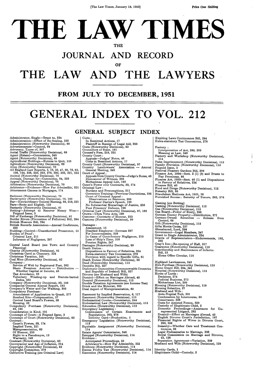 handle is hein.journals/lawtms212 and id is 1 raw text is: 
[The Law Times, January 18, 1952]


THE


LAW TIMES


                               THE'


JOURNAL AND RECORD

                                OF


THE LAW


AND THE LAWYERS


FROM JULY TO DECEMBER, 1951


GENERAL INDEX TO VOL. 212


Administrator, Single-Grant to, 224
Administration-Effect of Re-Sealing, 332
Administration (Noteworthy Decisions), 69
Advertisements-Control, 94
Advocacy, Types of, 307
Aerial Traffic (Noteworthy Decisions), 69
Agent (Estate)-Commission, 346
Agent (Noteworthy Decisions), 69
Agricultural Holdings-Notices to Quit, 135
Agriculture (Noteworthy Decisions), 69
Alien (Noteworthy Decisions), 70
All England Law Reports, 5, 16, 32, 47, 60, 76, 93,
  108, 124, 236, 250, 263, 276, 290, 306, 321, 334
Animal (Noteworthy Decisions), 70
Animals, Damage by-Committee, 94, 329
Appeal (Noteworthy Decisions), 70
Arbitration (Noteworthy Decisions), 70
Arbitrator-Evidence--How Far Admissible, 221
Attornment Clauses in Mortgages, 174
Bailment (Noteworthy Decisions), 70
Bankruptcy (Noteworthy Decisions), 70, 100
Bar-Extraordinary General Meeting, 68, 218, 231
Bars-Scots and English, 133
Bastardy (Noteworthy Decisions), 81
Betting-Attempt to Recover Money    WVon-
  Feigned Issue, 3
Bill of Exchange (Noteworthy Decisions), 81
Border Rivers (Prevention of Pollution) Bill, 284
British Museum Bill, 284
British Records Association-Annual Conference,
  329
Building-Control-Unauthorised Prosecutor, 15
Burden of Proof:
  Criminal Law, 211
  Inference of Negligence, 207
Central Land Board (see Town and Country
  Planning)
Charity (Noteworthy Decisions), 81
Christmas Carol in Chancery, 334
Christmas Vacation, 348
Coal Mine (Noteworthy Decisions), 82
Company:
  Service of Writ by Registered Post, 262
  Share Premium   Account -  Distribution -
    Whether Capital or Income, 43
  Tax Avoidance, 93
  Voluntary Winding-up  and  Statute-barred
    Debts, 333
Company (Noteworthy Decisions), 82, 185
Companies General Annual Report, 183
Company's Water and Car Washing, 305
Compulsory Purchase:
  Amendment of Application to Quash, 277
  Bombed Site-Compensation, 57
  Central Land Board's Powers, 59
  Housing, 59
Compulsory Purchase (Noteworthy Decisions),
  82, 185
Consideration in Kind, 191
Contempt of Court-A Feigned Issue, 3
Contempt of Court (Noteworthy Decisions), 82
Contract :
  Court's Powers, 59, 174
  Implied Term, 221
  Misrepresentation, 60
  Of Honour, 233
  Right to a Pseudonym, 13
  Warranty, 149
Contract (Noteworthy Decisions), 83
Conveyancer and Age of Inflation, 214
Copyright (Noteworthy Decisions), 83
Copyright Committee, 276
Corrective Training (see Criminal Law)


ENERAL SUBJECT IND]
  Costs :
    In Remitted Actions, 17
    Plaintiff in Receipt of Legal Aid, 223
  Costs (Noteworthy Decisions), 83
  Counsellors of State, 181
  Counsel's Fees, 218, 231
  County Court:
    Appeals--Judges' Notes, 46
    Costs in Remitted Actions, 17
  County Court (Noteworthy Decisions), 97
  Country  Landowners'  Association - Annual
    General Meeting, 249
  Court of Appeal :
    Appeals from County Courts-Judge's Notes, 46
    Demeanour of Witness, 288
    Michaelmas Appeal List, 182
  Court's Power over Contracts, 59, 174
  Criminal Law:
    Burdens and Presumptions, 211
    Corrective Training-Previous Convictions, 195
    Court of Criminal Appeal :
      Observations on Sentence, 289
      Professor Davies's Speech, 196
    No Substantial Miscarriage of Justice, 235
    Poor Prisoners' Defence, 196
  Criminal Law (Noteworthy Decisions), 97, 185
  Crown-Ultra Vires Acts, 190
  Customs-Contracts of Honour, 233
  Customs (Noteworthy Decisions), 99
  Damages:
    Assessment, 15
    Disabled Employee-Increase 287
    For Inconvenience, 259
    In Cases of Contributory Negligence, 215
    Loss of Ship's Time, 318
    Pension Rights, 247
 Damages (Noteworthy Decisions), 99
 Death Duties :
   Dispositions in Favour of Relatives, 224
   Extra-statutory Tax Concessions, 278
   Provision with regard to Specific Gifts, 61
 Death Duties (Noteworthy Decisions), 99
 Deed (Noteworthy Decisions), 113
 Dentists Bill, 327
 Diplomatic Immunities (Commonwealth Countries
   and Republic of Ireland) Bill, 327
 Divorce (see Husband and Wife)
 Domicil-Effect on Marriages Abroad, 45
 Domicil (Noteworthy Decisions), 113
 Double Taxation Agreements (see Income Tax)
 Drink and the Motorist, 303
 Dual Aspect of Misrepresentation, 60
 Easement by Implied Reservation, 6, 117
 Easement (Noteworthy Decisions), 113
 Ecclesiastical Courts-Commission, 244
 Ecclesiastical Law (Noteworthy Decisions), 113
 Education (Noteworthy Decisions), 113
 Emergency Legislation:
   Continuance  of Certain  Enactments  and
     Regulations, 263, 276
     Identity Card-Production, 1
 Emergency Legislation (Noteworthy Decisions),
    113
 Equitable Assignment (Noteworthy Decisions),
    114
 Estate Agents' Commission, 346
 Estoppel (Noteworthy Decisions), 114
 Evidence:
   Anticipated Proceedings, 33
   Arbitrator's-How Far Admissible, 221
 Evidence (Noteworthy Decisions), 114
 Excess Profits Tax (Noteworthy Decisions), 114
 Execution (Noteworthy Decisions), 114


Expiring Laws Continuance Bill, 284
Extra-statutory Tax Concessions, 278

Factory :
  Interpretation of Act, 260, 293
  Meaning at Law, 349
Factory and Workshop (Noteworthy Decisions),
   114
False Imprisonment (Noteworthy Decisions), 115
Family Provision (Noteworthy Decisions), 115
Feigned Issue, 3
Festival Pleasure Gardens Bill, 298
Finance Act, 1894-Sect. 2 (1) (b) and Trusts to
  Pay Premiums, 86
Finance Act, 1950-Sect. 46 (1) and Dispositions
  in Favour of Relatives, 224
Finance Bill, 40
Food and Drugs (Noteworthy Decisions), 115
Forestry Bill, 66
Fraudulent Mediums Act, 1951, 16
Furnished Rooms: Security of Tenure, 262, 276

Gaming (see Betting)
Gaming (Noteworthy Decisions), 115
Gas (Noteworthy Decisions), 115
Gas Board-Power of Entry, 288
German Enemy Property-Distribution, 271
German-Owned    Securities - Release  from
  Control, 68
Gift (Noteworthy Decisions), 115
Gifts Mortis Causa, 237
Glenalmond, Lord, 298
Government-Legal Members, 247
Grant to Single Administrator, 224
Grants of Representation-Endorsements, 162,
  292
Gray's Inn-Re-opening of Hall, 317
Guarantee (Noteworthy Decisions), 115
Guardianship and Maintenance of Infants:
  Bill, 23
  Home Office Circular, 110

Highland Lawlessness, 243
Hire-Purchase (Noteworthy Decisions), 115
Home Guard Bill, 284, 341
Hospital (Noteworthy Decisions), 115
House of Lords:
  Decisions, 274
  Judicial Business, 273
  Michaelmas List, 209
Housing (Noteworthy Decisions), 116
Housing Subsidies, 27
Husband and Wife:
  Ante-Nuptial Tort, 331
  Condonation by Intercourse, 30
  Connivance, 236
  Costs for Assisted Person, 320
  Custody of Illegitimate Child, 2
  Domestic Proceedings-Assistance for Un-
    represented Litigant, 262
  Domicil-Effect on Marriages Abroad, 45
  English Divorce Court's Jurisdiction, 197
  Financial Rights of Wives in Divorce Court,
    290, 308
  Insanity-Whether Care and Treatment Con.
    tinuous, 29
  Legal Preliminaries to Marriage, 236
  Royal Commission on Marriage and Divorce,
    42, 126
  Separation Agreement-Variation, 209
Husband and Wife (Noteworthy Decisions), 129

Identity Cards, 1
Illegitimate Child-Custody, 2


Price One Shiling


