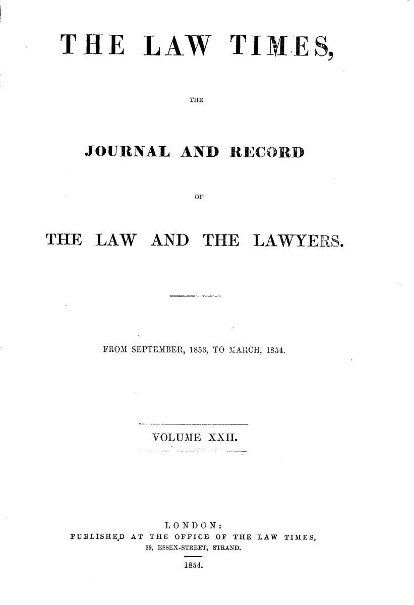 handle is hein.journals/lawtms22 and id is 1 raw text is: 



THE


LAW


TI     .E S,


THE


JOURNAL AND RECORD



              oF


THE   LAW


AND   THE LAWYERS.


    FROM SEPTEMBER, 1853, TO MARCH, 1854.







          VOLUME XXII.







            LONDON:
PUBLISHE.D AT THE OFFICE OF THE LAW TIMES,
         29, ESSEX-STREET, STRAND.

              1854.


