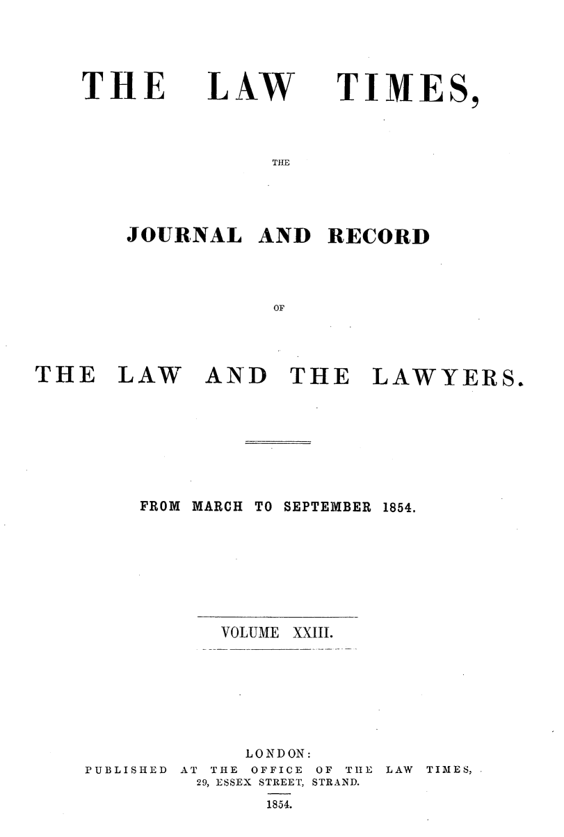handle is hein.journals/lawtms23 and id is 1 raw text is: 




THE


LAW


TIME


THE


JOURNAL   AND   RECORD



            OF


THE LAW


AND THE LAWYERS.


FROM MARCH


TO SEPTEMBER


VOLUME


XXIII.


P U B L I S I-I E D


     LONDON:
AT THE OFFICE OF THE
29, ESSEX STREET, STRAND.
       1854.


LAW TIMES, .


1854.


