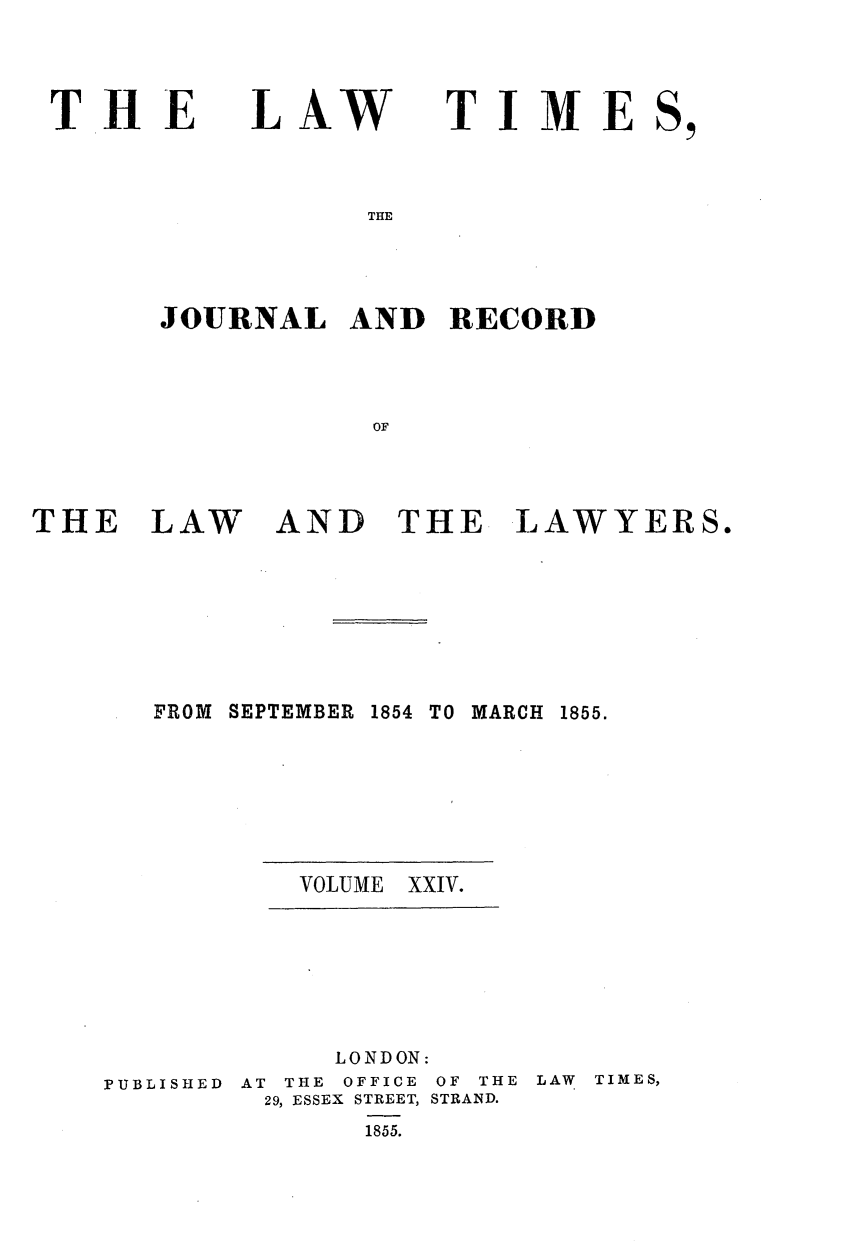 handle is hein.journals/lawtms24 and id is 1 raw text is: 




THE


LAW


TIME


THE


JOURNAL   AND   RECORD




            OF


THE LAW


AND THE LAWYERS.


FROM SEPTEMBER


1854 TO MARCH


VOLUME XXIV.


PUBLISHED


     LONDON:
AT THE OFFICE OF THE
29, ESSEX STREET, STRAND.
       1855.


LAW TIMES,


1855.


