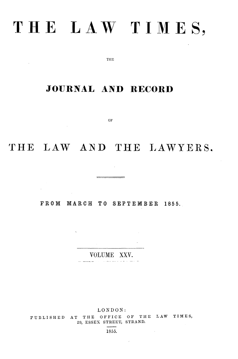 handle is hein.journals/lawtms25 and id is 1 raw text is: 



THE


LAW


TIME


T~lE


JOURNAL   AND  RECORD



           OF


THE   LAW


AND   THE


LAWYERS.


FROM MARCH


TO SEPTEMBER


VOLUME


            LONDON:
PUBLISHED AT THE OFFICE OF THE
        29, ESSEX STREET, STRAND.
              1855.


LAW TIMES,


1855.


XXV.


