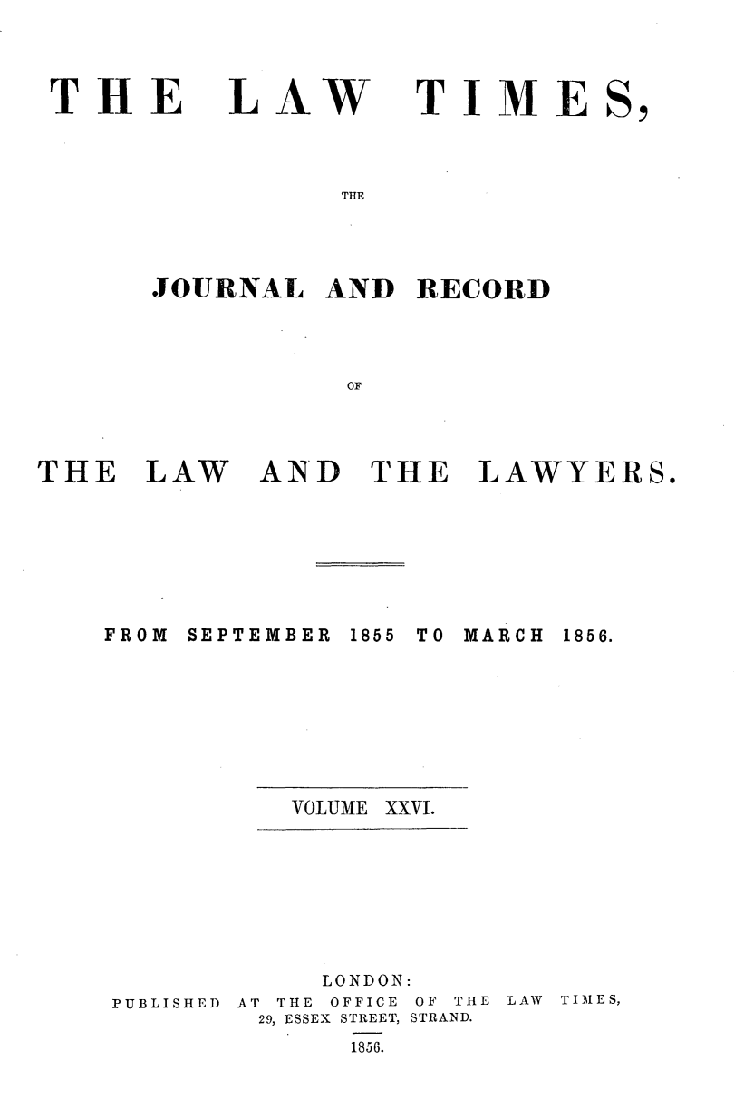 handle is hein.journals/lawtms26 and id is 1 raw text is: 



THE


LAW


TIME


THlE


JOURNAL   AND  RECORD




           OF


AND   THE LAWYERS.


FROM SEPTEMBER


1855 TO MARCH


VOLUME XXVI.


PUBLISHED


     LONDON:
AT THE OFFICE OF THE
29, ESSEX STREET, STRAND.
       1856.


LAW TIMES,


THE   LAW


1856.


