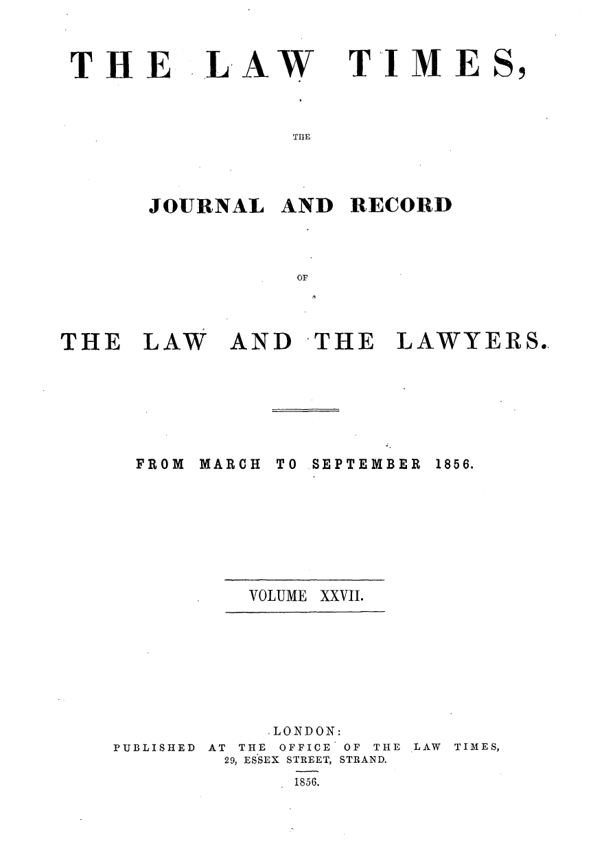 handle is hein.journals/lawtms27 and id is 1 raw text is: 



THE


LAW


TIME


THE


JOURNAL   AND  RECORD



           OF


THE   LAW


AND   THE   LAWYERS..


MARCH


TO SEPTEMBER


VOLUME XXVII.


PUBLISHED


    .LONDON:
AT THE OFFICE OF THE
29, ESSEX STREET, STRAND.
      1856.


LAW TIMES,


FROM


1856.


sl


