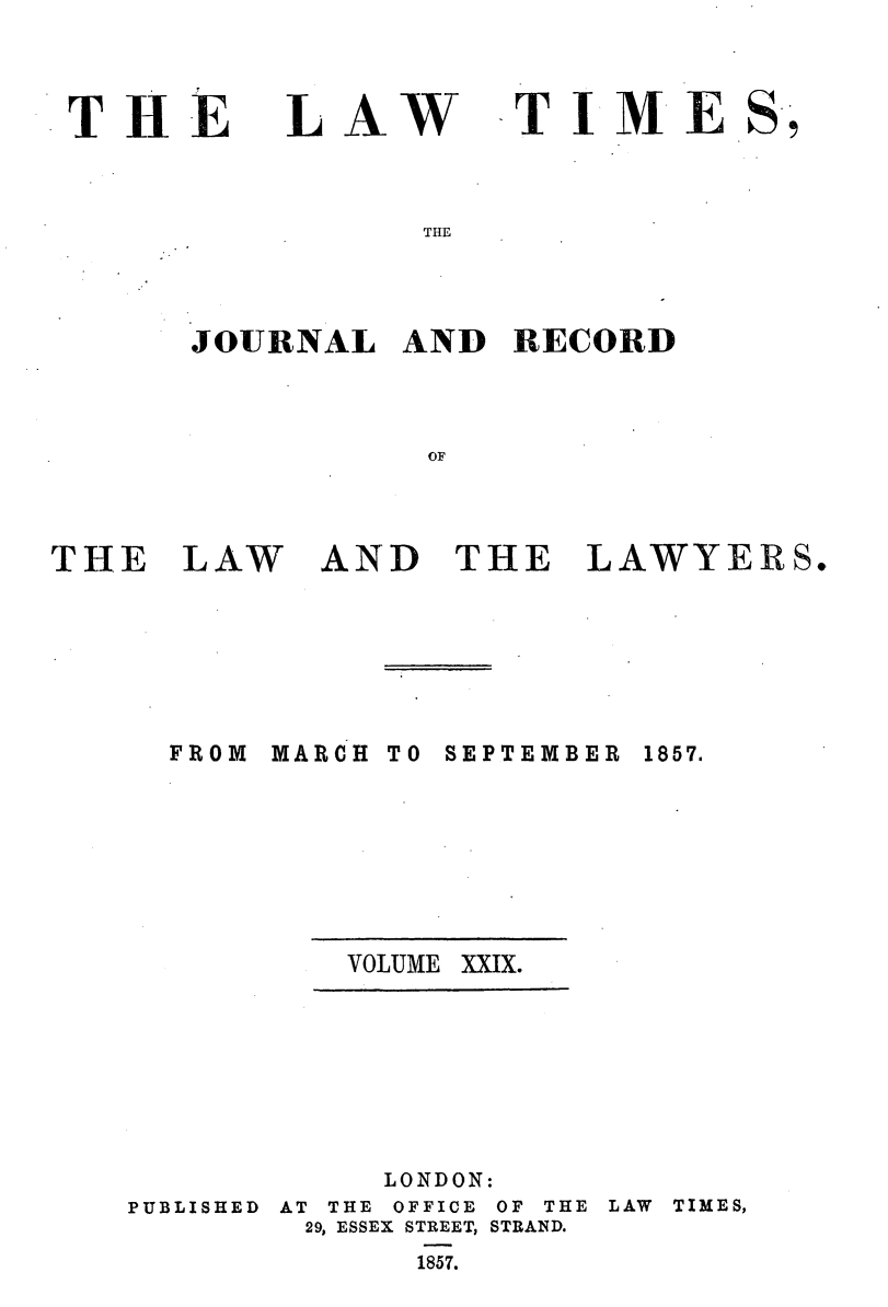 handle is hein.journals/lawtms29 and id is 1 raw text is: 



THE


LAW


TIME


THE


JOURNAL   AND  RECORD



           OF


THE   LAW


AND   THE   LAWYERS.


MARCH


TO SEPTEMBER


VOLUME XXIX.


LONDON:


PUBLISHED


AT THE OFFICE
29, ESSEX STREET,
      1857.


OF THE
STRAND.


LAW TIMES,


FROM


1857.


