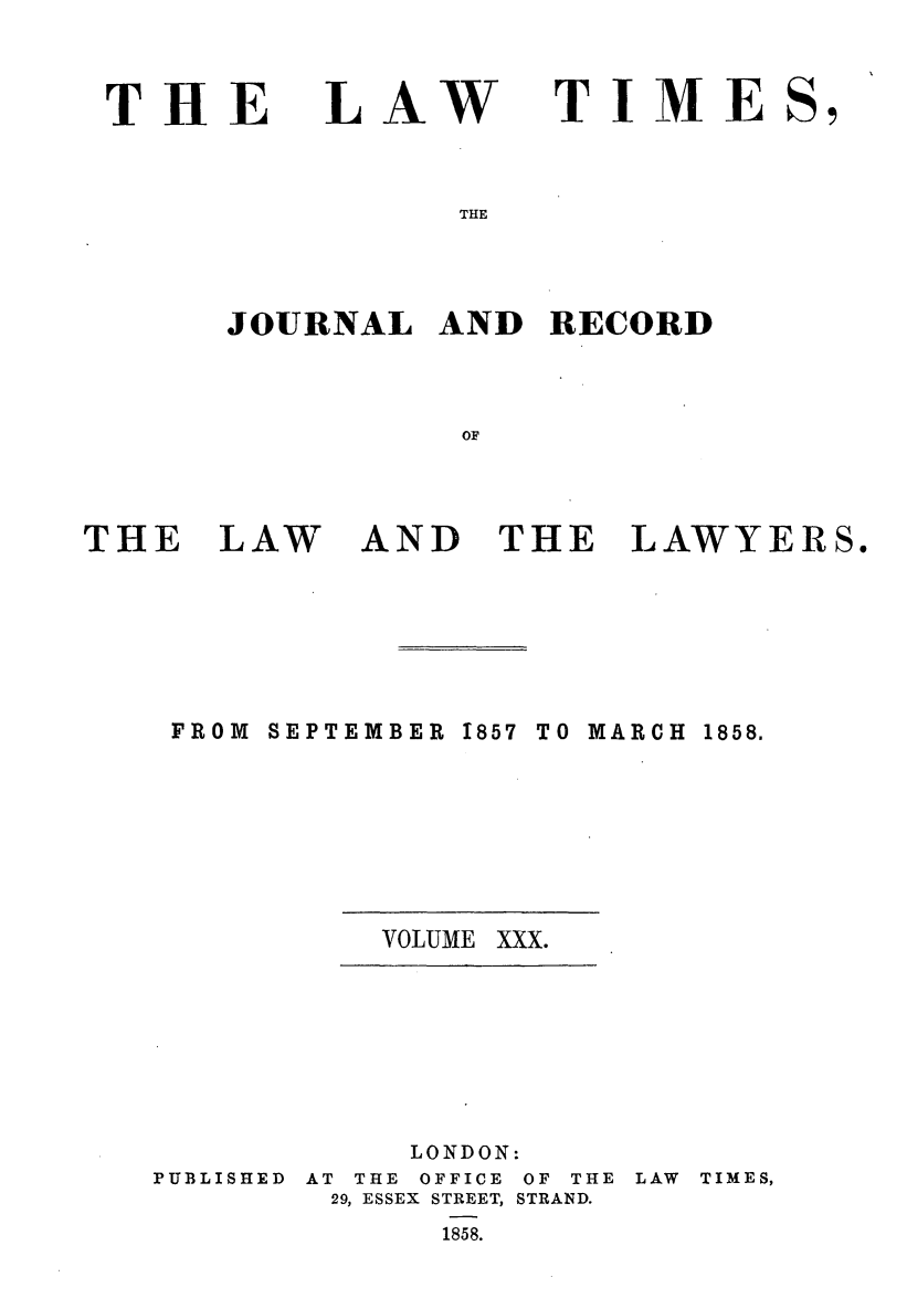 handle is hein.journals/lawtms30 and id is 1 raw text is: 



THE


LAW


TIME


THE


JOURNAL   AND  RECORD



           OF


THE   LAW


AND   THE LAWYERS.


SEPTEMBER 1857 TO


MARCH


VOLUME XXX.


PUBLISHED


     LONDON:
AT THE OFFICE OF THE
29, ESSEX STREET, STRAND.
      1858.


LAW TIMES,


FROM


1858.


