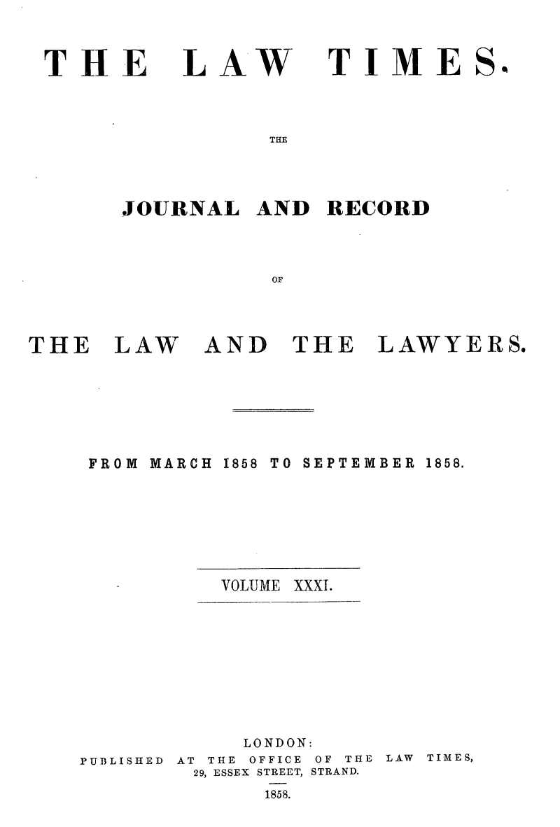 handle is hein.journals/lawtms31 and id is 1 raw text is: 



THE


LAW*


TIME


THE


JOURNAL   AND  RECORD



           OF


THE   LAW


AND   THE


LAWYERS.


MARCH


1858 TO SEPTEMBER


VOLUME XXXI.


PUBLISHED


     LONDON:
AT THE OFFICE OF THE
29, ESSEX STREET, STRAND.
      1858.


LAW TIMES,


So


FROM


1858.


