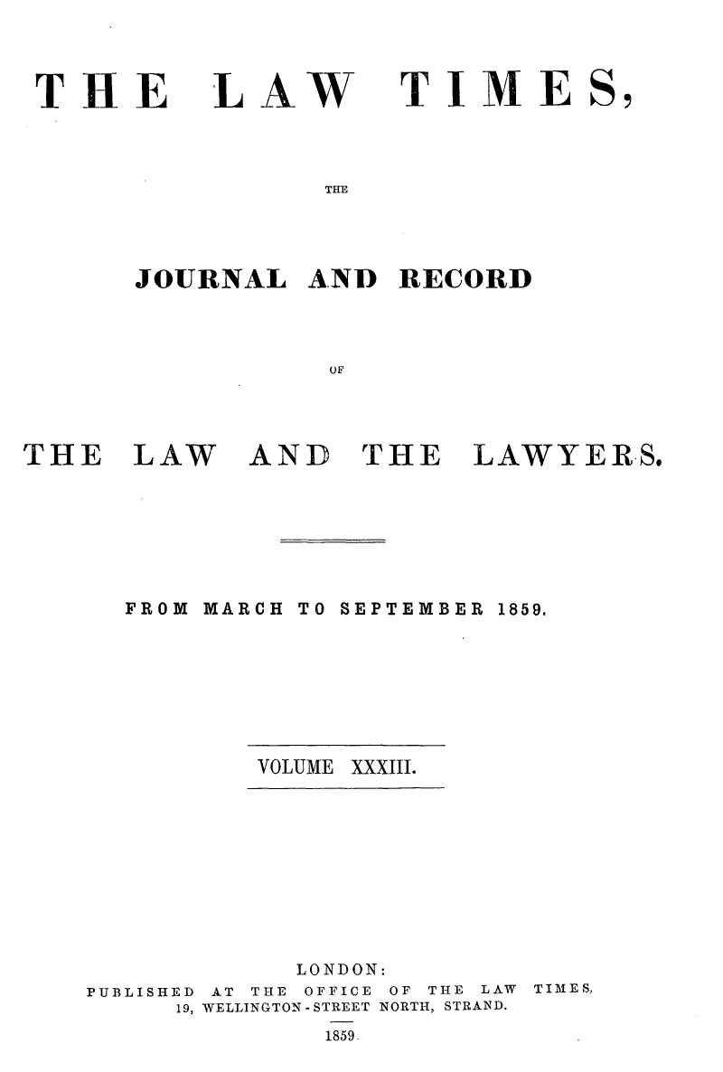 handle is hein.journals/lawtms33 and id is 1 raw text is: 


THE


LAW


TIME


THE


JOURNAL   AND   RECORD



            or,


THE


LAW


AND


THE


LAWYER.S.


FROM MARCH


TO SEPTEMBER 1859.


VOLUME XXXIII.


             LONDON:
PUBLISHED AT THE OFFICE OF THE LAW
     19, WELLINGTON -STREET NORTH, STRAND.
              1859.


TIMES,


