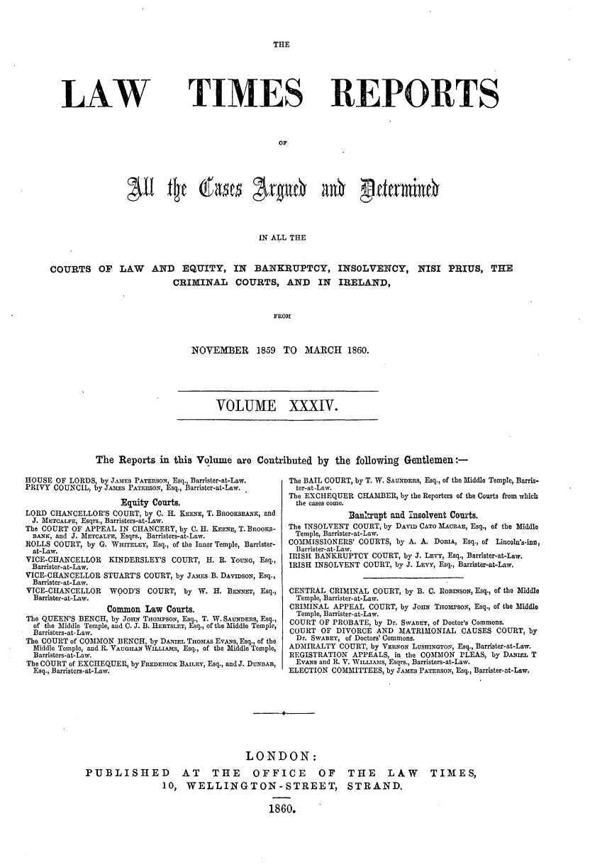 handle is hein.journals/lawtms34 and id is 1 raw text is: 



THE


LAW


TIMES


REPORTS


OF


                                           IN ALL THE



COURTS OF LAW AND EQUITY, IN BANKRUPTCY, INSOLVENCY, NISI PRIUS, THE
                         CRIMINAL COURTS, AND IN IRELAND,



                                              FROM


NOVEMBER 1859 TO MARCH 1860.


VOLUME XXXIV.


The  Reports in this Volume  are Contributed  by the  following Gentlemen:-


HOUSE OF LORDS, by JAIES PATERSON, Esq., Barrister-at-Law.
PRIVY COUNCIL, by JAMEs PATERSON, Esq., Barrister-at-Law.

                    Equity Courts.
LORD CHANCELLOR'S COURT, by C. H. KEENE, T. BROOKSBANK, and
J. METCALFE, Esqrs., Barristers-at-Law.
The COURT OF APPEAL IN CHANCERY, by C. H. KEENE, T. BnooKs-
  BANK, and J. METCALFE, Esqrs., Barristers-at-Law.
ROLLS COURT, by G. WHITELEY, Esq., of the Inner Temple, Barrister-
  at-Law.
VICE-CHANCELLOR  KINDERSLEY'S COURT, H. R. YOUNG, Esq.,
Barrister-at-Law.
VICE-CHANCELLOR STUART'S COURT, by JAMSs B. DAvIDsoN, Esq.,
  Barrister-at-Law.
VICE-CHANCELLOR  WOOD'S  COURT,  by W. H. BENNET, Esq.,
  Barrister-at-Law.
                 Common  Law Courts.
The QUEEN'S BENCH, by JonN TwomrsoN, Esq., T. W. SAUNDERS, Esq.,
  of the Middle Temple, and C. J. B. HERTSLET, Esq., of the Middle Temple,
  Barristers-at-Law.
The COURT of COMMON BENCH, by DANIEL THOMAS EvANs, Esq., of the
  Middle Temple, and R. VAUGHAN WILLIAIS, Esq., of the Middle Temple,
  Barristers-at-Law.
The COURT of EXCHEQUER, by FREDERICK BAILEY, Esq., and J. DUNBAR,
  Esq., Barristers-at-Law.


The BAIL COURT, by T. W. SAUNDERS, Esq., of the Middle Temple, Barris-
  ter-at-Law.
The EXCHEQUER CHAMBER, by the Reporters of the Courts from which
  the cases come.
            Banltrupt and insolvent Courts.
The INSOLVENT COURT, by DAVID CATO MACRAE, Esq., of the Middle
Temple, Barrister-at-Law.
COMMISSIONERS' COURTS, by A. A. DORIA, Esq., of Lincoln's-inn,
  Barrister--at-Law.
IRISH BANKRUPTCY COURT, by J. LEVY, Esq., Barrister-at-Law.
IRISH INSOLVENT COURT, by J. LEvY, Esq., Barrister-at-Law.


CENTRAL CRIMINAL COURT, by B. C. RonmsoN, Esq., of the Middle
  Temple, Barrister-at-Law.
CRIMINAL APPEAL  COURT, by Jons THoMrSON, Esq., of the Middle
  Temple, Barrister-at-Law.
COURT OF PROBATE, by Dr. SWABET, of Doctor's Commons.
COURT  OF DIVORCE AND  MATRIMONIAL  CAUSES COURT, by
  Dr. SWABEY, of Doctors' Commons.
ADMIRALTY  COURT, by VERNON LUSHINGTON, Esq., Barrister-at-Law.
REGISTRATION APPEALS, in the COMMON PLEAS, by DAtEL T
  EvANs and R. V. WILLIAMS, Esqrs., Barristers-at-Law.
ELECTION COMMITTEES, by JAMES PATERSON, Esq., Barrister-at-Law.


                                 LONDON:

PUBLISHED AT THE OFFICE OF THE LAW TIMES,
                10,  WELLINGTON-STREET, STRAND.


                                      1860.


