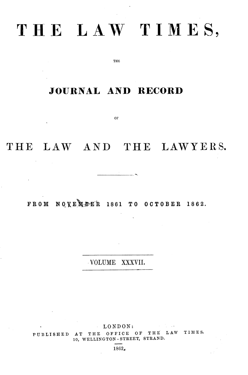 handle is hein.journals/lawtms37 and id is 1 raw text is: 



THE


LAW


TIME


THE


JOURNAL   AND   RECORD



           OF


THE   LAW


AND


THE


LAWYERS.


N 0 VE'.M.BE'R


1861 TO OCTOBER


. VOLUME XXXVII.


PUBLISHED


     LONDON:
AT THE OFFICE OF THE LAW TIMES,
10, WELLINGTON - STREET, STRAND.
       1862d


FROM


1862.


