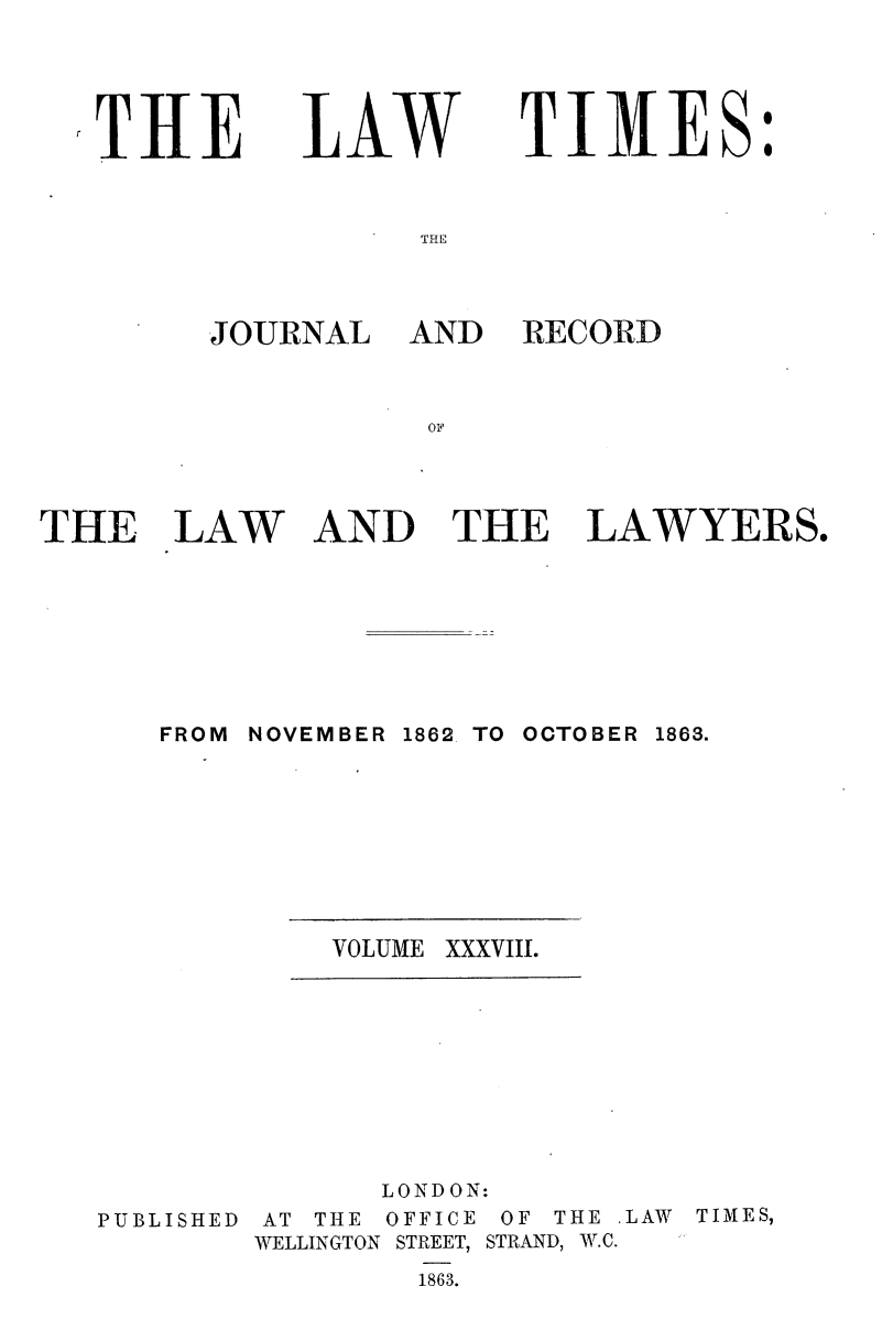 handle is hein.journals/lawtms38 and id is 1 raw text is: 





THE


ILAW


TIMES:


THE


JOURNAL


AND   RECORD


OF


THE LAW AND THE LAWYERS.


FROM NOVEMBER


1862. TO OCTOBER


VOLUME XXXVIII.


PUBLISHED


       LONDON:
AT THE OFFICE OF THE LAW
WELLINGTON STREET, STRAND, W.C.
        1863.


1863.


TIMES,


