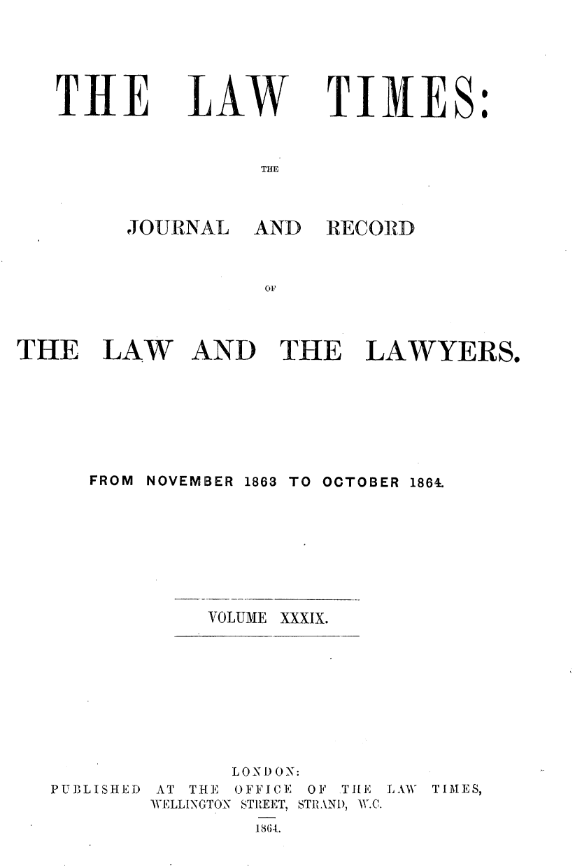 handle is hein.journals/lawtms39 and id is 1 raw text is: 




THE


LAW


TI31ES:


THE


JOURNAL


AND   RECORD


OF


THE LAW


AND THE


LAWYERS.


FROM NOVEMBER


1863 TO OCTOBER 1864.


VOLUME XXXIX.


              LOD ON:
PUBLISHED AT THE OFFICE OF THE LAW TIM\ES,
        WELLINGTON STREET, STRAN), W.C.


1864.


