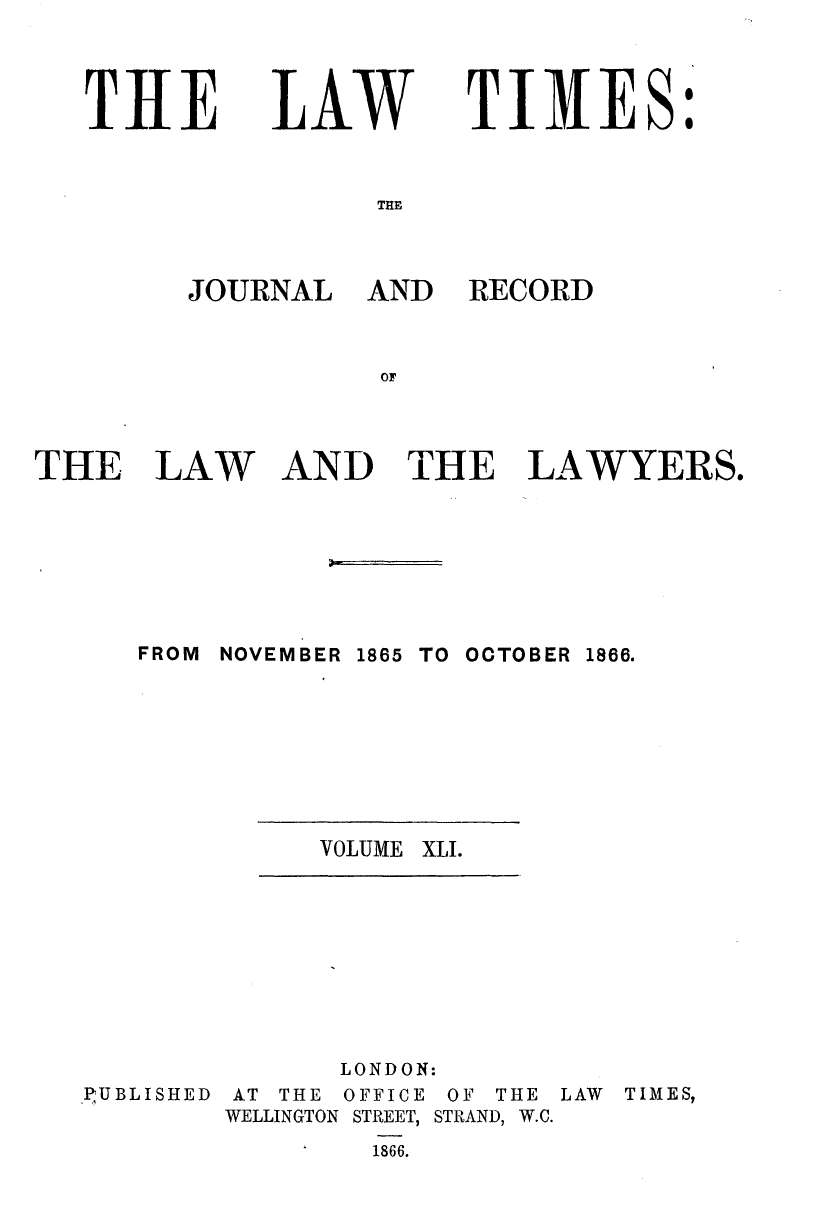 handle is hein.journals/lawtms41 and id is 1 raw text is: 




THE


LAW


TIMES:


THE


JOURNAL


AND RECORD


AND THE LAWYERS.


FROM NOVEMBER


1865 TO OCTOBER


VOLUME XLI.


P, UBLISHED


      LONDON:
AT THE OFFICE OF THE
WELLINGTON STREET, STRAND, W.C.
        1866.


LAW TIMES,


THE LAW


1866.


