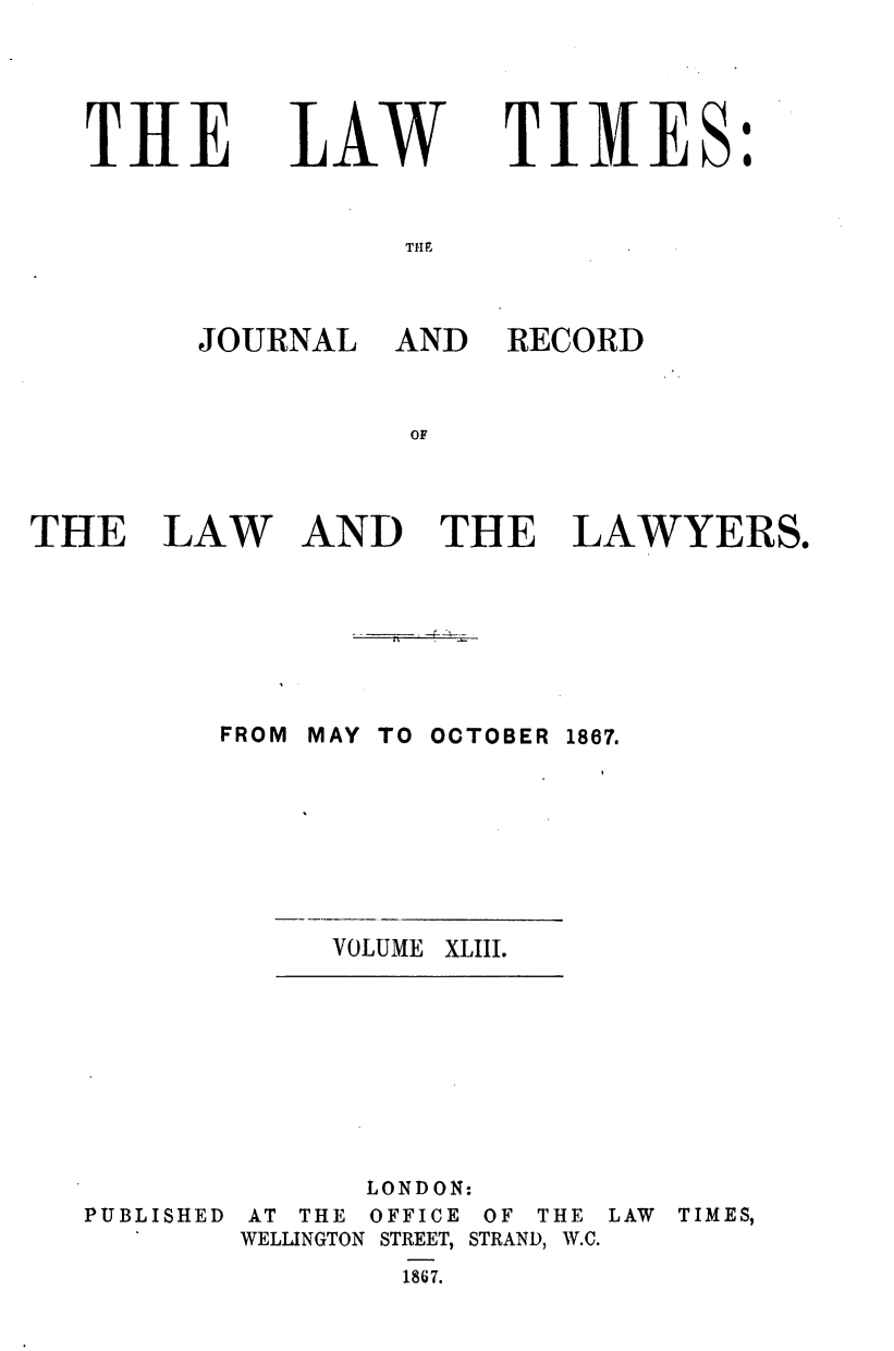 handle is hein.journals/lawtms43 and id is 1 raw text is: 




T1lE


LAW


            I
TIM1ES.


THE


JOURNAL


AND RECORD


THE


LAW


AND THE LAWYERS.


FROM MAY TO OCTOBER


VOLUME


1867.


XLIII.


PUBLISHED


      LONDON:
AT THE OFFICE OF THE
WELLINGTON STREET, STRAND, W.C.
        1867.


LAW TIMES,



