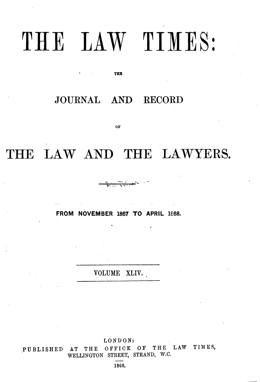 handle is hein.journals/lawtms44 and id is 1 raw text is: 




THE


LAW


TIMES:


TAE


JOURNAL


AND RECORD


THE LAW AND THE LAWYERS.






         FROM NOVEMBER 1867 TO APRIL 1E68.


VOLUME XLIV.


              LONDON:
PUBLISHED AT THE OFFICE OF THE
        WELLINGTON STREET, STRAND, W.C.
                1868.


LAW TIMES,


