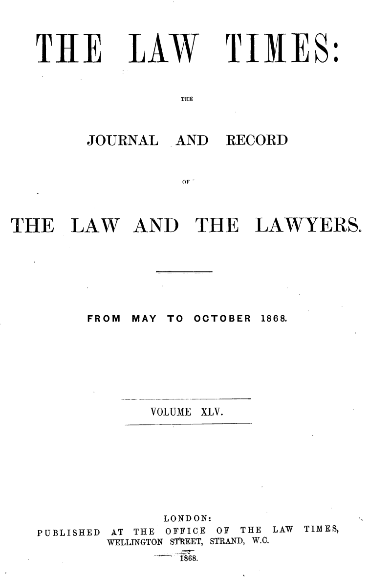 handle is hein.journals/lawtms45 and id is 1 raw text is: 


THE


LAW


TIMES:


THE


JOURNAL


AND RECORD


THE


LAW


AND THE LAWYERS.


FROM MAY TO OCTOBER 1868.






       VOLUME XLV.


PUBLISHED


      LONDON:
AT THE OFFICE OF THE LAW TIMES,
WELLINGTON SThEET, STRAND, W.C.
       S1868.


