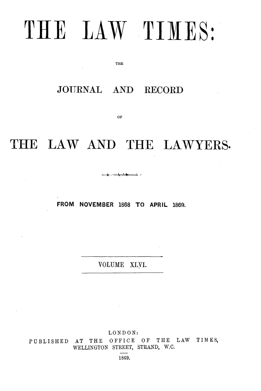 handle is hein.journals/lawtms46 and id is 1 raw text is: 


T11E


LAW


TIMES:


THE


JOURNAL


AND RECORD


AND THE LAWYERS.


FROM NOVEMBER 1868 TO APRIL 1869.


VOLUME XLVI.


              LONDON:
PUBLISHED AT THE OFFICE OF THE LAW TIMES,
        WELLINGTON STREET, STRAND, W.C.
                1869.


THE LAW


