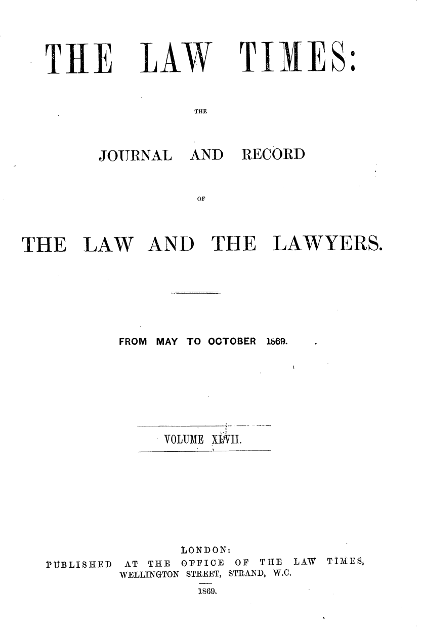 handle is hein.journals/lawtms47 and id is 1 raw text is: 



THE


LAW


TIMES


THE


JOURNAL


AND RECORD


AND THE LAWYERS.


FROM MAY TO OOTOBER 1669.


VOLUME


XLII.


               LONDON:
PUBLISIIED  AT THE OFFICE OF TIHE LAW       TiVIES
        WELLINGTON STREET, STRAND, W.C.
                 1869,


THE LAW


