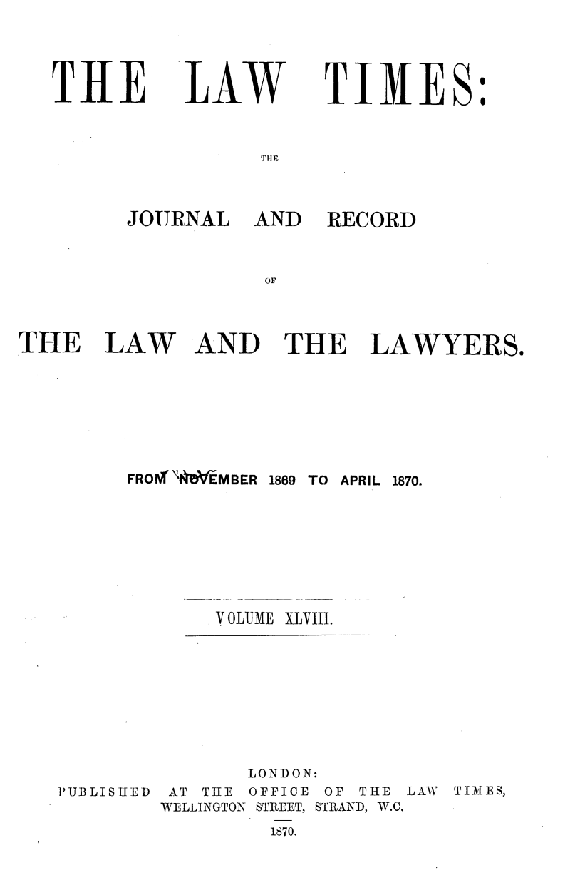 handle is hein.journals/lawtms48 and id is 1 raw text is: 



THE


LAW


TIMES:


THlE


JOURNAL AND


RECORD


THE LAW AND THE LAWYERS.


FROI'MV-MBER 1869


VOLUME


TO APRIL 1870.


XLVIII.


PUBLIS IE]D


       LONDON:
 AT THE OFFICE OF THE
WELLINGTON STREET, STRAND, W.C.
         1870.


LAW TIMES,


