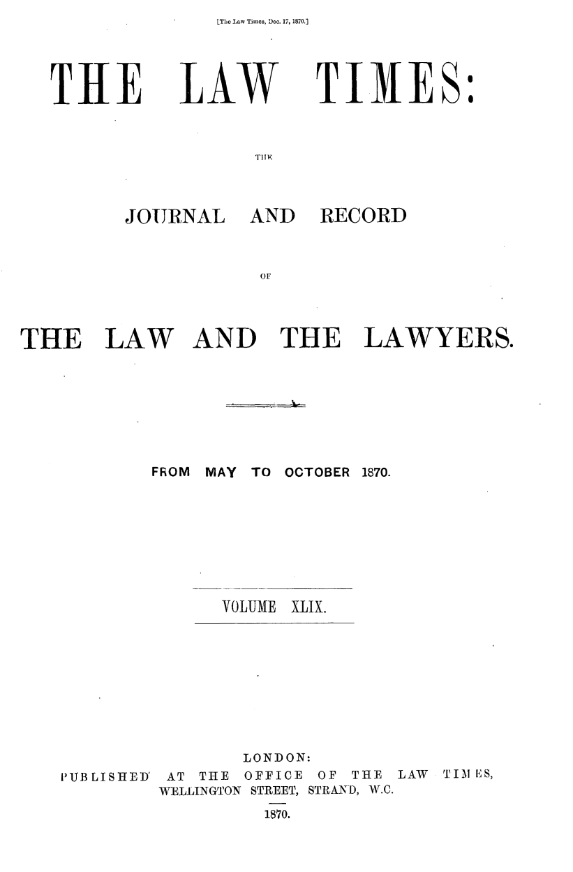 handle is hein.journals/lawtms49 and id is 1 raw text is: LThe Law Times, Dec. 17, 1870.]


TIlE


LAW


TIMES:


I' IE


JOURNAL


AND RECORD


AND THE LAWYERS.


FROM MAY TO OCTOBER 1870.


VOLUME


XLIX.


PUB LI SHED'


       LONDON:
 AT THE OFFICE OF THE LAW TIM 1;ES,
WELLINGTON STREET, STRAND, W.C.
         1870.


THE LAW


