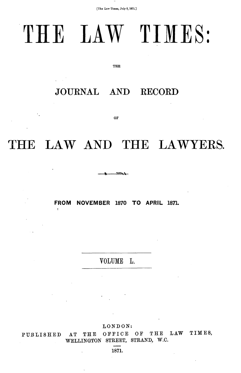 handle is hein.journals/lawtms50 and id is 1 raw text is: [The Law Times, July 8, 1871.]


THE


LAW


             I
TIM1ES.


THE


JOURNAL


AND RECORD


AND THE LAWYERS.


FROM NOVEMBER 1870 TO APRIL 1871.


VOLUME L.


       LONDON:
 AT THE OFFICE OF THE LAW       TIMES,
WELLINGTON STREET, STRAND, W.C.
         1871.


THE LAW


PUBLISHED


