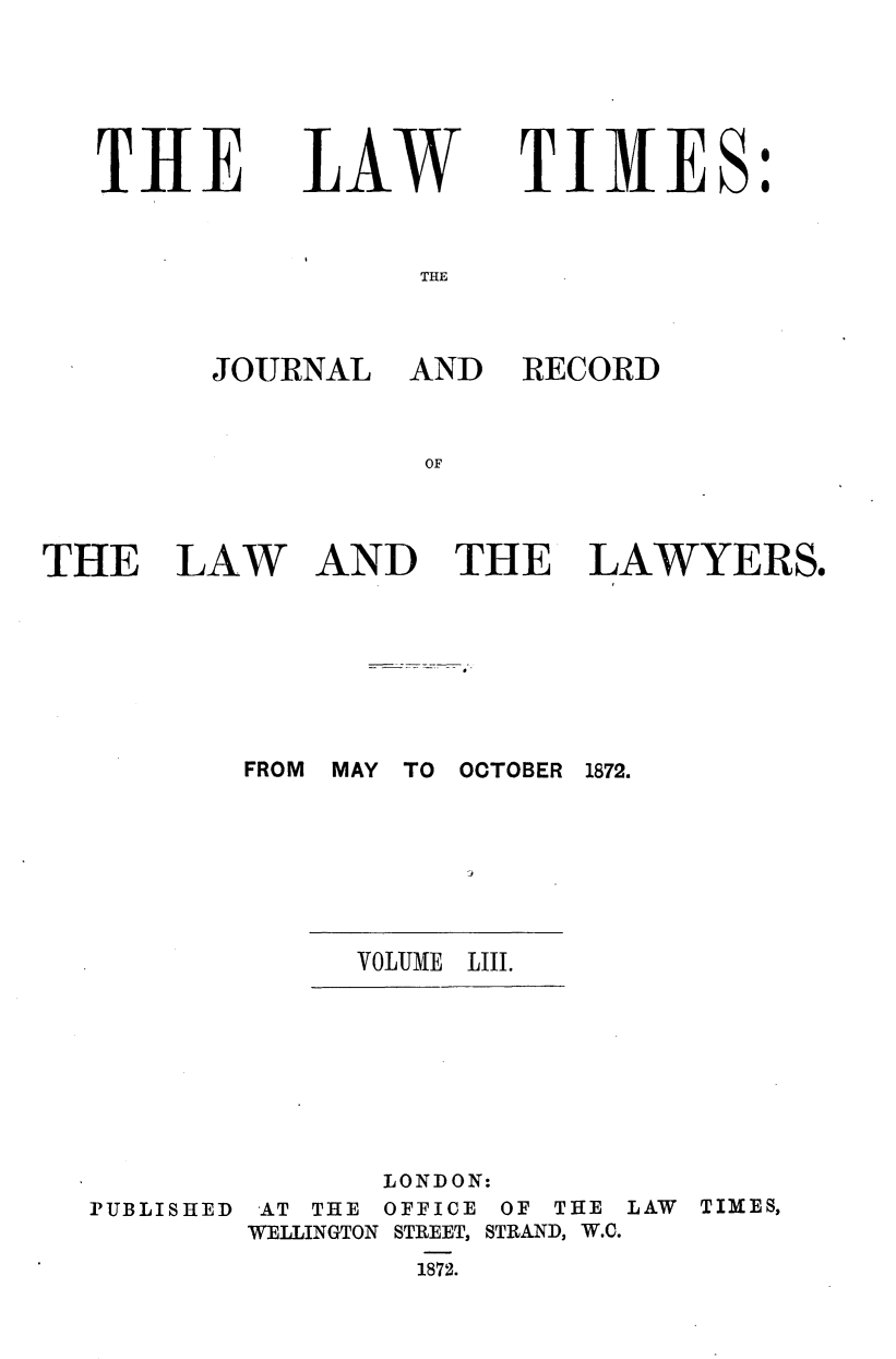 handle is hein.journals/lawtms53 and id is 1 raw text is: 





TIRE


LAW


TIMES:


THE


JOURNAL AND


THE LAW


RECORD


AND THE LAWYERS.


FROM MAY TO OCTOBER 1872.



           Jo


VOLUME LIII.


PUBLISHED


       LONDON:
 AT THE OFFICE OF THE LAW TIMES,
WELLINGTON STREET, STRAND, W.C.
         1872.


