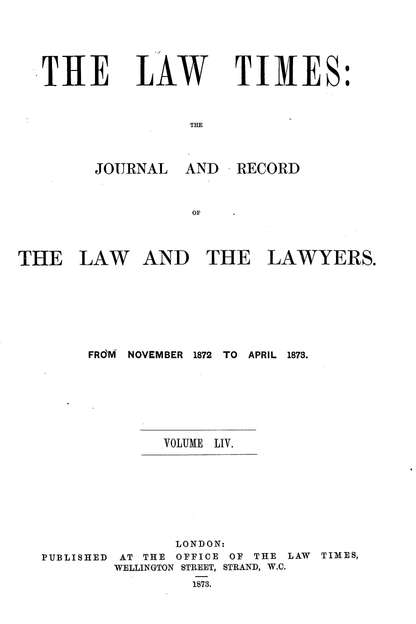 handle is hein.journals/lawtms54 and id is 1 raw text is: 






TIE


LAW


TIMES:


THE


JOURNAL AND RECORD



           OF


AND THE LAWYERS.


1872 TO APRIL 1873.


VOLUME LIV.


PUBLISHED


       LONDON:
 AT THE OFFICE OF THE LAW TIMES,
WELLINGTON STREET, STRAND, W.C.
         1873.


THE LAW


FRO'M NOVEMBER


