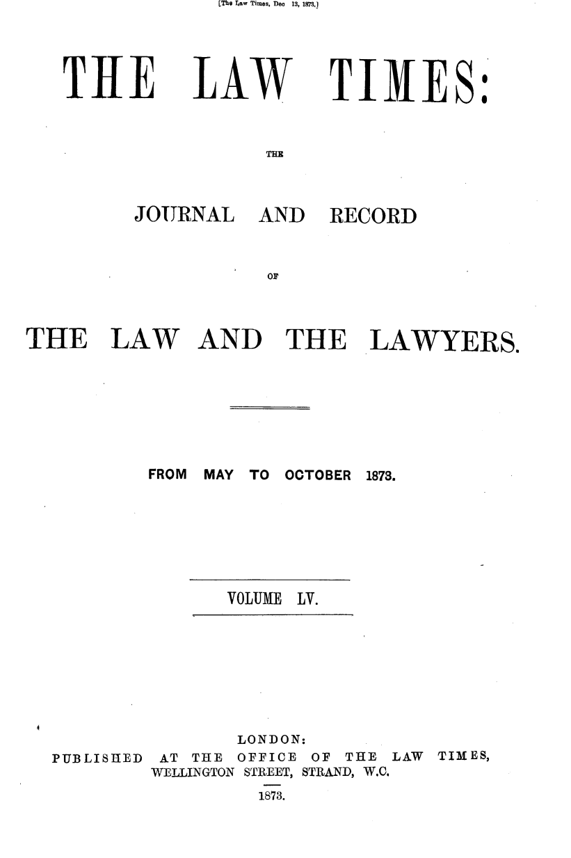 handle is hein.journals/lawtms55 and id is 1 raw text is: [The Iraw Times, Deo     13, 1873,1


T1lE


LAW


TIMES:


THE


JOURNAL AND


THE LAW


RECORD


AND THE LAWYERS.


FROM MAY TO OCTOBER


1873.


VOLUME LV.


PUBLISHED


       LONDON:
 AT THE OFFICE OF THE LAW TIMES,
WELLINGTON STREET, STRAND, W.C.
         1873.


