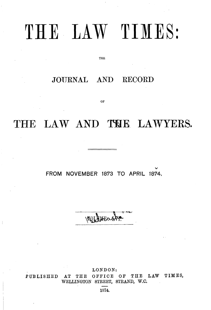 handle is hein.journals/lawtms56 and id is 1 raw text is: 



THE


LAW


TIMES:


THE


JOURNAL AND


RECORD


THE


LAW


AND TUE. LAWYERS.


FROM NOVEMBER


1873 TO APRIL 1874,


PUBLISHED


       LONDON:
 AT THE OFFICE OF THE LAW TIMES,
WELLINGTON STREET, STRAND, W.C.


1874.



