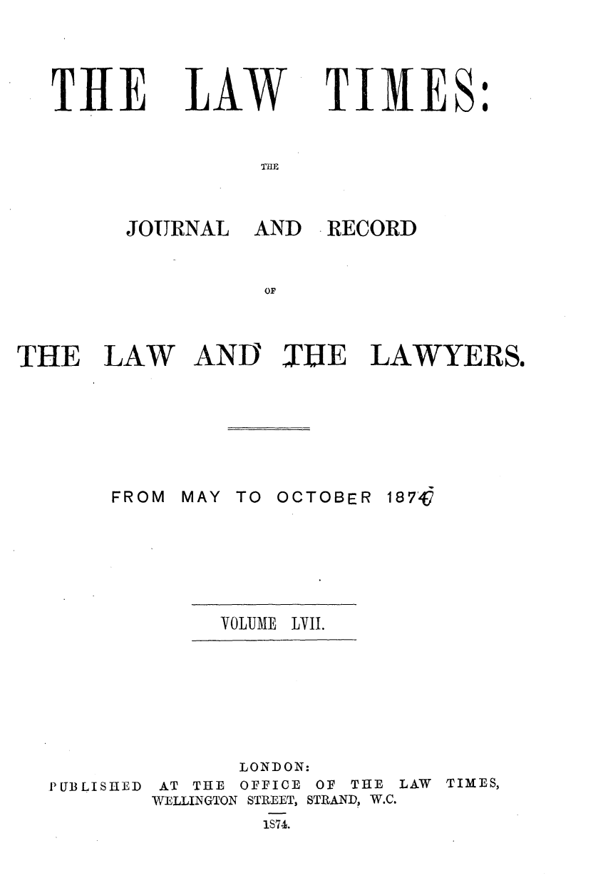 handle is hein.journals/lawtms57 and id is 1 raw text is: 




THE


LAW


TIMES:


THE


JOURNAL AND RECORD


          OF


THE LAW


AND TUE


LAWYERS.


MAY TO OCTOBER


18 7,G


VOLUME LVII.


P UB LI SHED


      LONDON:
 AT THE OFFICE OF THE LAW TIMES,
WELLINGTON STREET, STIAND, W.C.
        1S74.


FROM


