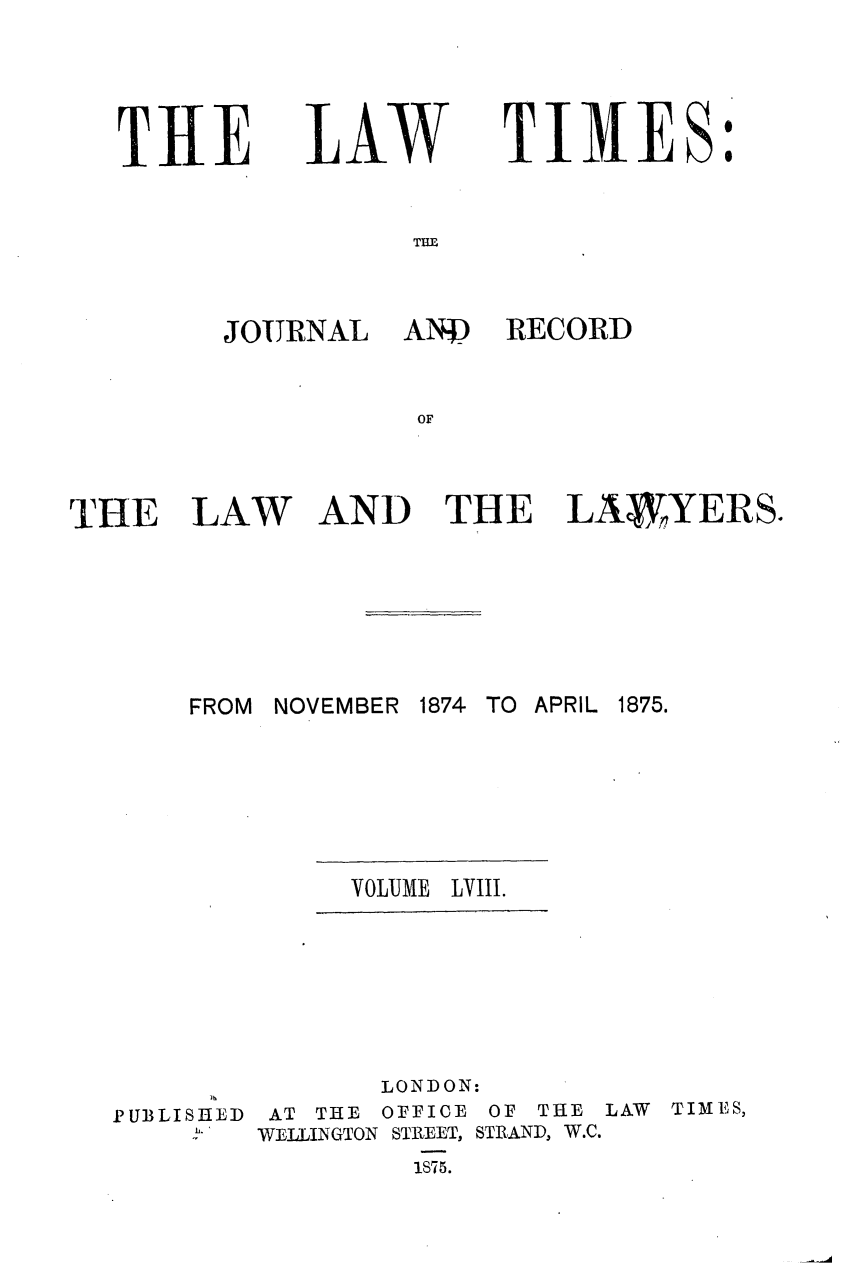 handle is hein.journals/lawtms58 and id is 1 raw text is: 




T11E


LAW


TIMES:


TIUL


JOURNAL


AND RECORD


AND THE LAWYERS.


FROM NOVEMBER 1874 TO APRIL 1875.


VOLUME LVIII.


PUBLISHED
     b.


       LONDON:
 AT THE OFFICE OF THE LAW TIMES,
WELLINGTON STREET, STRAND, W.C.
         1S75.


THE LAW


