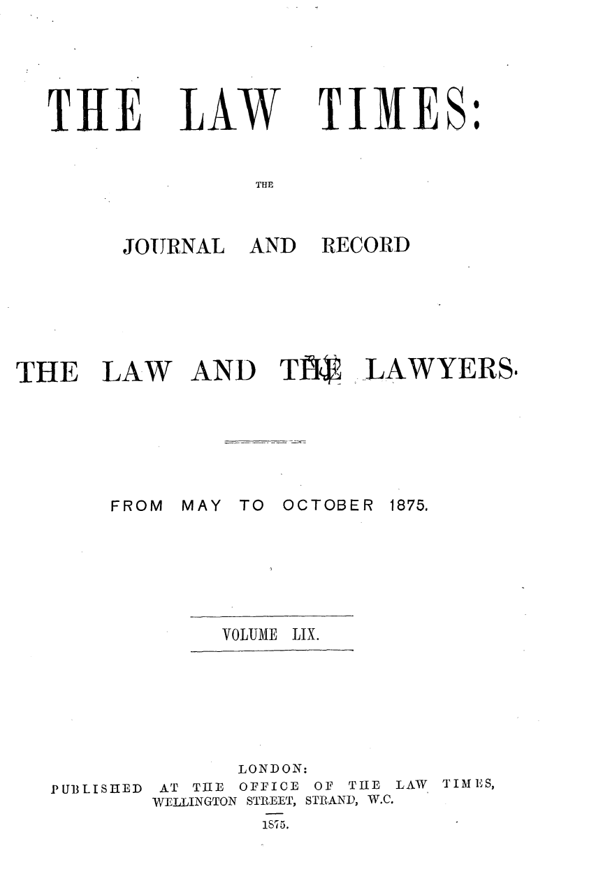 handle is hein.journals/lawtms59 and id is 1 raw text is: 





THE


LAW


TIMES:


THE


JOURNAL


AND


RECORD


THE LAW AND TI34I, -LAWYERS$


MAY TO


OCTOBER 1875.


VOLUME LIX.


              LONDON:
PUBLISHED AT TRE OFFICE OF THE LAW TIMES,
        WELLINGTON STREET, STRAND, W.C.
                1S75.


FROM


