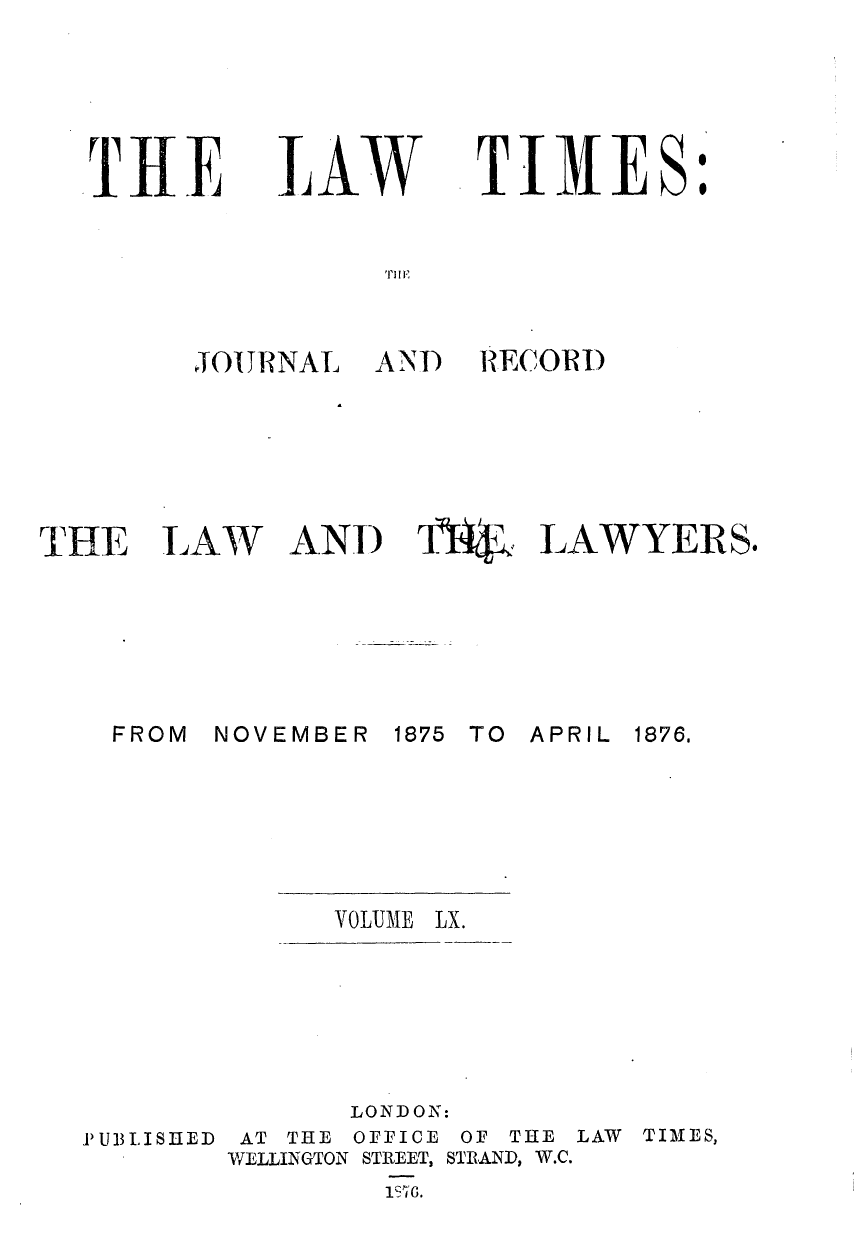 handle is hein.journals/lawtms60 and id is 1 raw text is: 





T    E


JALW


TIMES


I I E


JOU RNAL


AND RECORI)


THE


LAW


AND 174$k LAWYERS.


NOVEMBER


1875 TO APRIL


VOLUME LX.


               LONDON:
PUBLISHED AT THE OFFICE OF THE LAW TIMES,
        WELLINGTON STREET, STRAND, W.C.
                1T'6.


FROM


1876.


