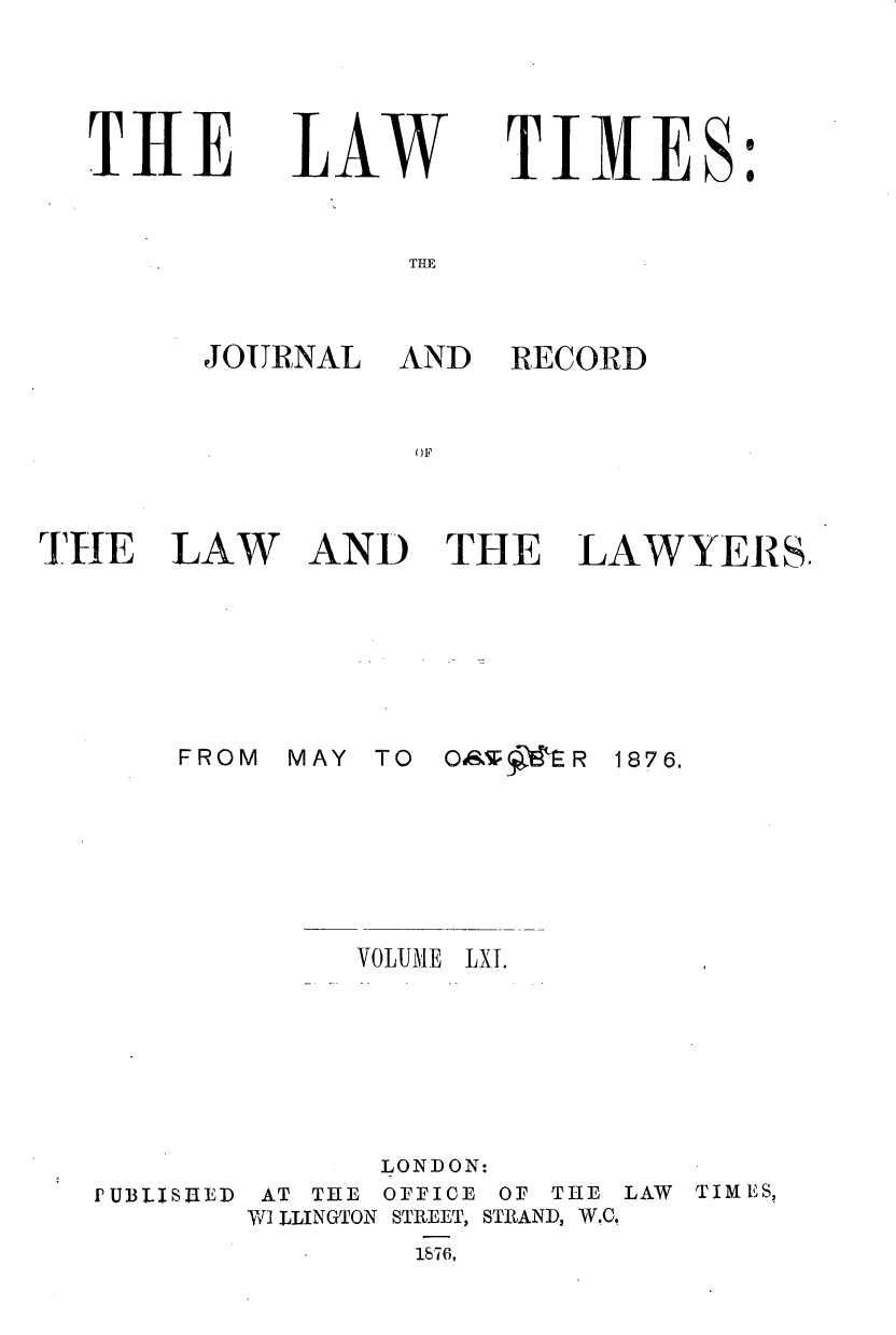 handle is hein.journals/lawtms61 and id is 1 raw text is: 




THE


LAW


TIMES


THE


JOURNAL


AND


RECORD


THE


LAW


AND THE LAWYERS.


MAY TO OP ,S R


VOLUME


1876.


LXI.


PUBLISLRED


      LONDON:
 AT THE OFFICE OF THE LAW       TIMES,
Wi LLINGTON STREET, STRAND, W.C
        1S76,


FROM


