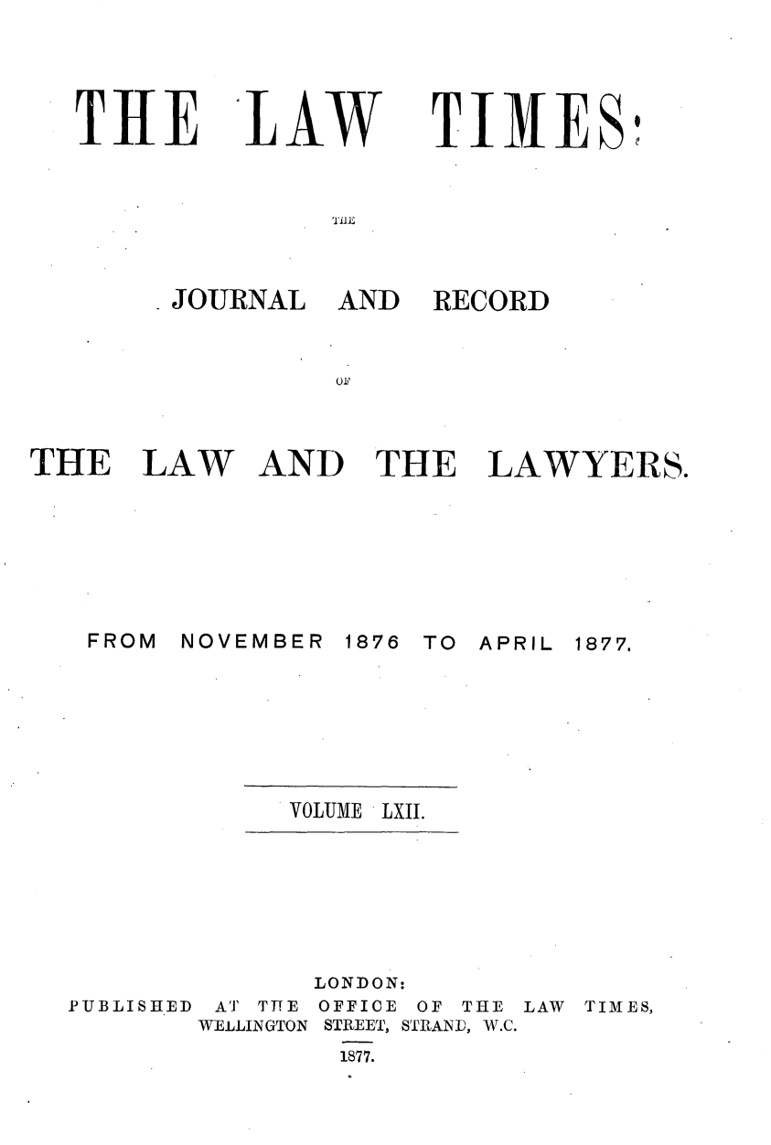 handle is hein.journals/lawtms62 and id is 1 raw text is: 




THE


'tLW


TIMES'


I.E


JOURNAL AND


RECORD


THE I






   FROM


AW


AND THE LAWYERS.


NOVEMBER 1876


TO APRIL 1877,


VOLUME LXlI.


PUBLISHED


       LONDON:
 AT THE OFFICE OF THE LAW TIMES,
WELLINGTON STREET, STRANE, W.C.
        1877.


