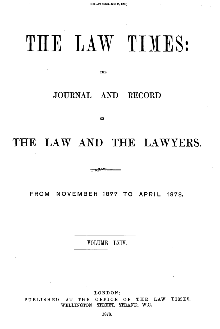 handle is hein.journals/lawtms64 and id is 1 raw text is: LThe Law Timeo, June 15, 1878.]


THE


LAW


TIMES:


THE


FROM


RECORD


AND THE LAWYERS.


NOVEMBER


1877 TO APRIL


VOLUME LXIV.


PUBLISHED


AT THE
WELLINGTON


LONDON:
OFFICE OF THE
STREET, STRAND, W.C.
  1878.


LAW TIMES,


JOURNAL AND


THE LAW


1878.


