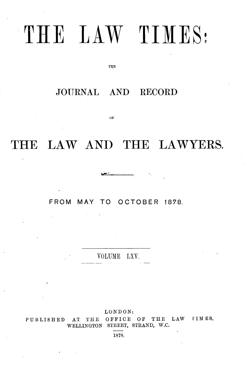 handle is hein.journals/lawtms65 and id is 1 raw text is: 




THE


LAW


TIMES'D


THE


JOURNAL


AND RECORD


THE


LAW


AND THE LAWYERS.


MAY TO OCTOBER


VOLUME


1878.


LXV.


PUBLISHED


AT THE
WELLINGTON


LONDON:
OFFICE OF THE
STREET, STRAND, W.C.
  1878.


LAW I'IM ES,


FROM


