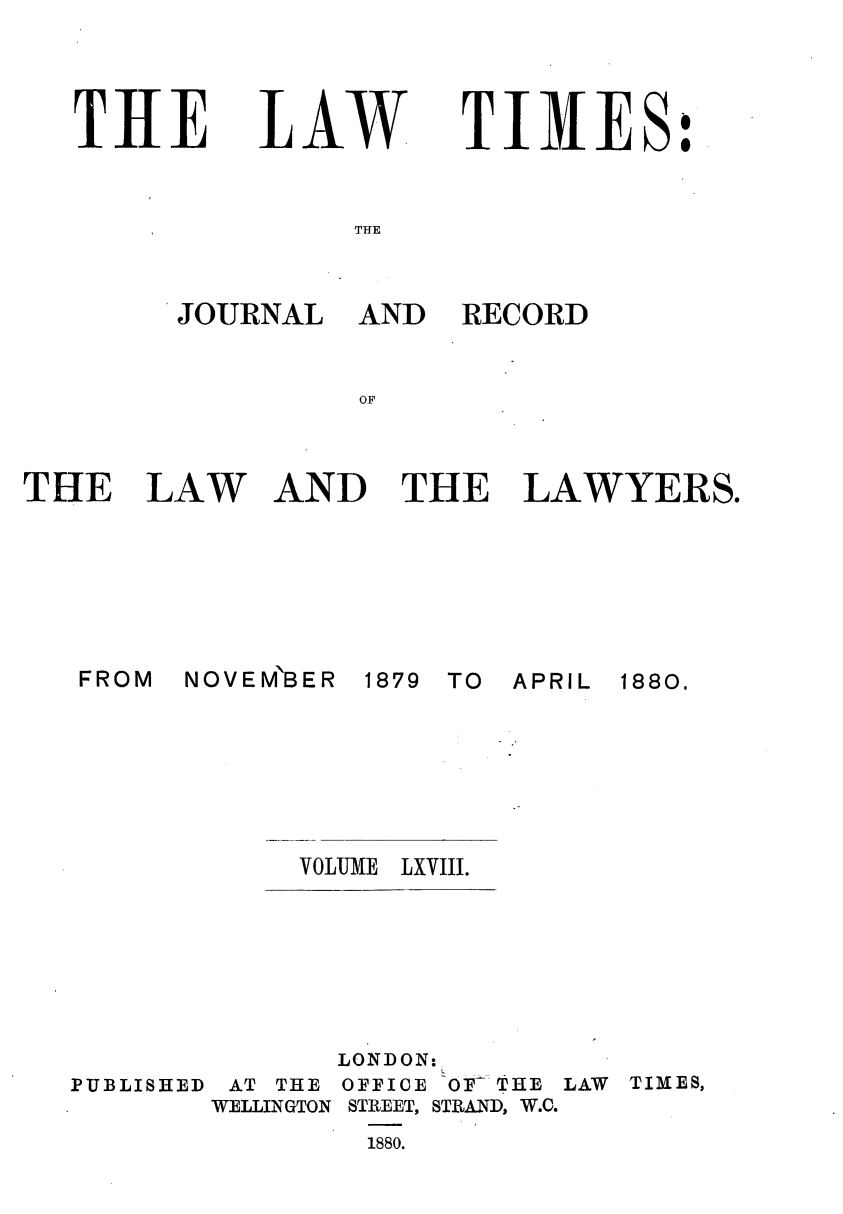 handle is hein.journals/lawtms68 and id is 1 raw text is: 




THE


LAW


TIMES:


THE


JOURNAL


FROM


AND RECORD


AND THE LAWYERS.


NOVEM'BER


1879 TO APRIL


VOLUME LXVIII.


PUBLISHED


       LONDON:
 AT THE OFFICE OF'THE LAW
WELLINGTON STREET, STRAND, W.C.
        1880.


THE LAW


1880.


TIMES,


