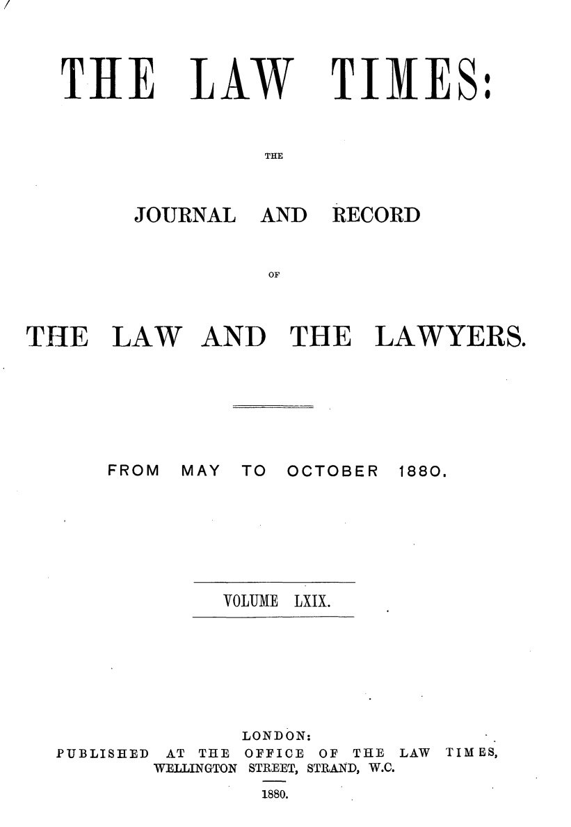 handle is hein.journals/lawtms69 and id is 1 raw text is: 



TIlE


LAW


TIMES:


THE


THE LAW







      FROM r


AND RECORD


AND THE LAWYERS.


AAY TO OCTOBER


1880.


VOLUME LXlX.


PUBLISHED


       LONDON:
 AT THE OFFICE OF THE
WELLINGTON STREET, STRAND, W.C.
        1880.


LAW TIMES,


JOURNAL


