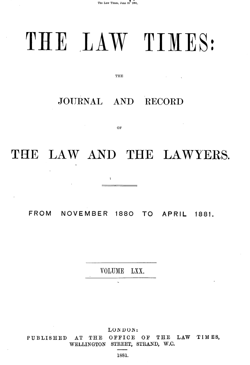 handle is hein.journals/lawtms70 and id is 1 raw text is: The Law Times, June 18  1;1.


THlE


LAW


TIMES:


THE


JOURNAL


AND RECORD


LAW AND THE LAWYERS.


NOVEMBER 1880


TO APRIL


VOLUME LXX.


PUBLISHED


       LON D 0. A:
 AT THE OFFICE OF THE LAW
WELLINGTON STREET, STRAND, W.C.
         1881.


TIM ES,


THE


FROM


1881.


