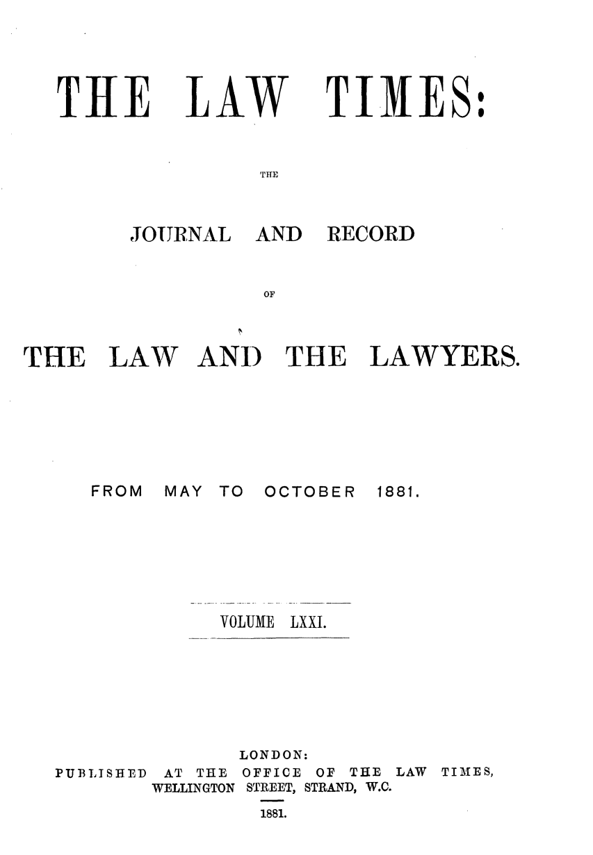 handle is hein.journals/lawtms71 and id is 1 raw text is: 





THE


LAW


TIMES:


'FITE


JOURNAL AND


RECORD


THE


LAW


AND THE LAWYERS.


MAY TO


OCTOBER


VOLUME LXXI.


PUBLISHED


       LONDON:
 AT THE OFFICE OF THE LAW TIMES,
WELLINGTON STREET, STRAND, W.C.
        1881.


FROM


1881.


