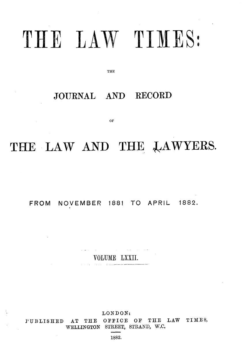 handle is hein.journals/lawtms72 and id is 1 raw text is: 




THE


LAW


TIMES:


THE


JOURNAL


FROM


AND RECORD


AND THE 4JAWYERS.


NOVEMBER


1881 TO APRIL


VOLUME


P'UBLISHED


       LONDON:
 AT THE OFFICE OF THE
WELLINGTON STREET, STRAND, W.C.
        1882.


LAW TIMES,


THE LAW


1882.


LXXII.


