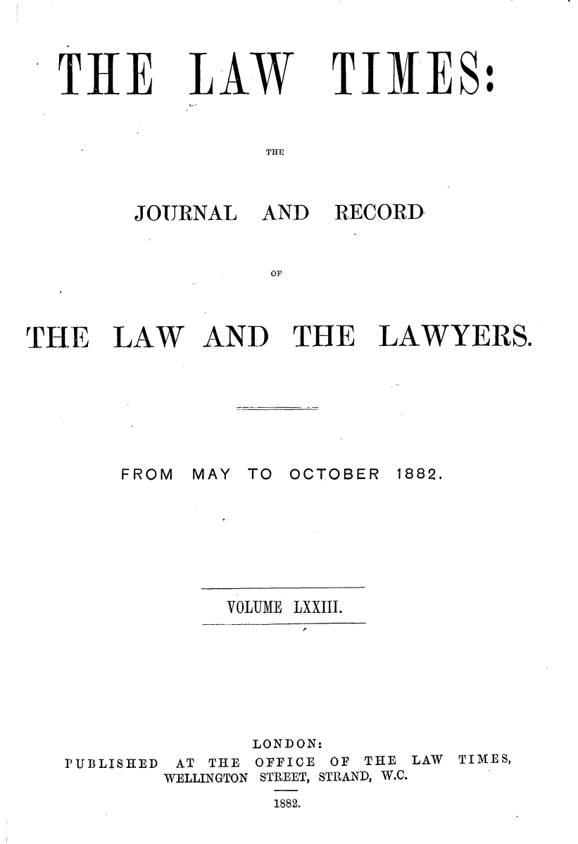 handle is hein.journals/lawtms73 and id is 1 raw text is: 



THE


LAW


TIMES:


THE


JOURNAL


THE LAW







       FROM


AND RECORD,


AND THE LAWYERS.







MAY TO OCTOBER 1882.


VOLUME LXXIII.


PUBLISHED


       LONDON:
 AT THE OFFICE OF THE
WELLINGTON STREET, STRAND, W.C.
        1882.


LAW TIMES,


