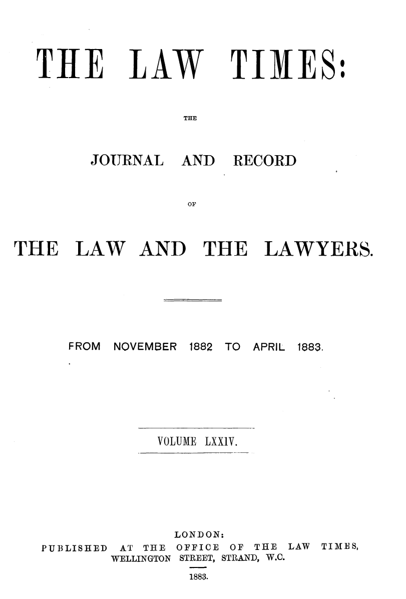 handle is hein.journals/lawtms74 and id is 1 raw text is: 




THE


LAW


TIMES:


THE


JOURNAL AND


RECORD


AND THE LAWYERS.


FROM NOVEMBER 1882 TO APRIL 1883.


VOLUME LXXIV.


              LONDON:
PUBLISHED AT THE OFFICE OF THE
        WELLINGTON STREET, STRAND, W.C.
                1883.


LAW TIMES,


THE LAW


