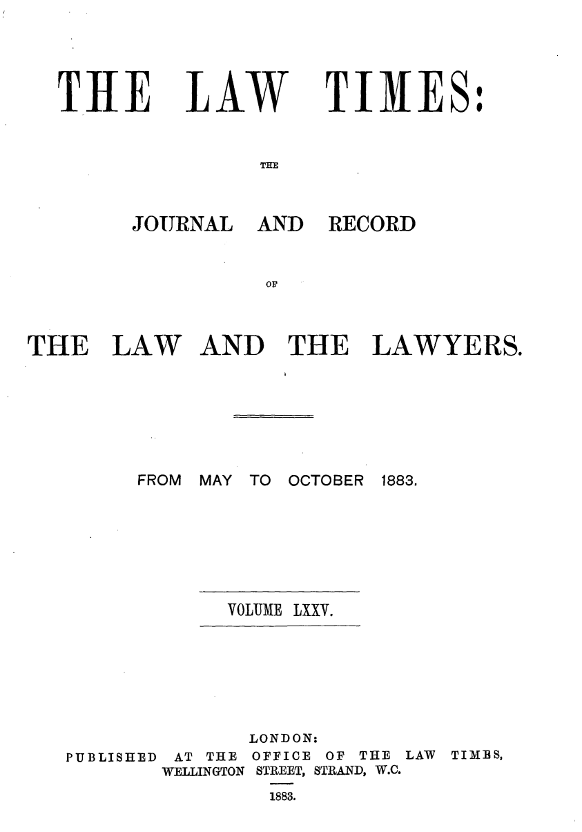 handle is hein.journals/lawtms75 and id is 1 raw text is: 




THlE


LAW


TIMES:


THE


JOURNAL AND


RECORD


THE


LAW


AND THE LAWYERS.


FROM MAY TO OCTOBER


VOLUME


1883.


LXXV.


PUBLISHED


AT THE
WELLINGTON


LONDON:
OFFICE OF THE
STREET, STRAND, W.C.
  1883.


LAW TIMIBS,


