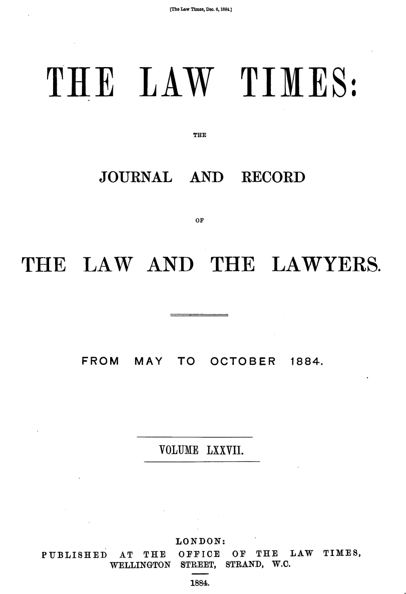 handle is hein.journals/lawtms77 and id is 1 raw text is: [The Law Times, Dec. 6, 1884.]


THE


LAW


TIMES:


THE


JOURNAL AND RECORD



           OF


THE LAW







       FROM


AND THE LAWYERS.


MAY TO OCTOBER


1884.


VOLUME LXXVII.


PUBLISHED


AT THE
WELLINGTON


LONDON:
OFFICE OF THE LAW TIMES,
STREET, STRAND, W.C.
  1884.


