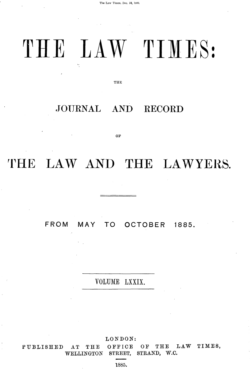 handle is hein.journals/lawtms79 and id is 1 raw text is: The Law Times, Dec. 19, IS. .


THE


LAW


TIMES:


THE


JOURNAL


AND RECORD


TfHE LAW


AND THE


LAWYERS.


MAY TO OCTOBER


1885.


VOLUME LXXIX.


LONDON:


PUBLISHED


AT THE
WELLINGTON


OFFICE
STREET,

1885.


OF THE
STRAND, W.C.


LAW TIMES,


FROM



