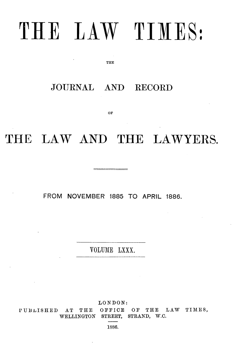 handle is hein.journals/lawtms80 and id is 1 raw text is: 


THE


LAW


TIMES:


THE


JOURNAL AND


RECORD


THE


LAW


AND THE


LAWYERS.


FROM NOVEMBER


1885 TO APRIL 1886.


VOLUME LXXX.


               LONDON:
PUBLISHED AT THE OFFICE OF THE LAW TIMES,
       WELLINGTON STREET, STRAND, W.C.
                1886.


