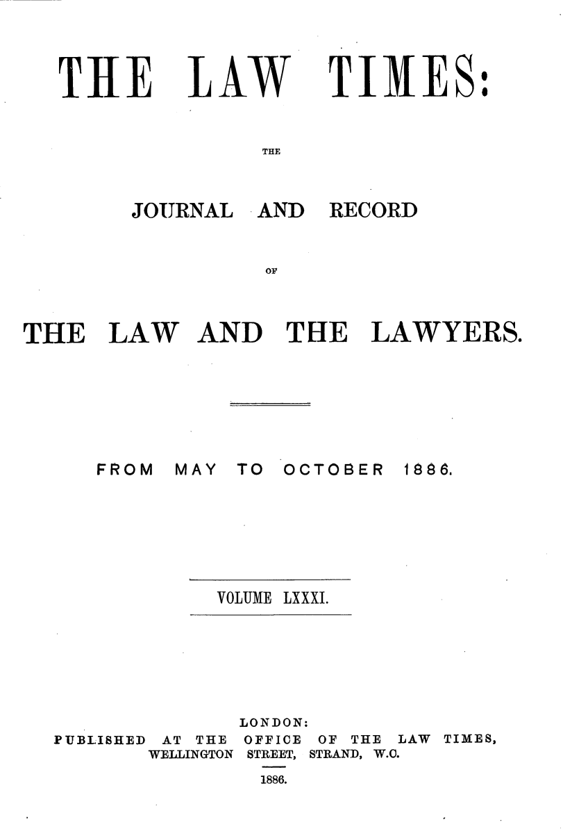 handle is hein.journals/lawtms81 and id is 1 raw text is: 




THE


LAW


TIMES:


THE


THE LAW







      FROM IK


RECORD


AND TIlE LAWYERS.


#lAY TO OCTOBER


1888.


VOLUME LXXXI.


LONDON:


PUBLISHED


AT THE
WELLINGTON


OFFICE
STREET,
1886.


OF THE ]
STRAND, W.C.


[AW TIMES,


JOURNAL AND


