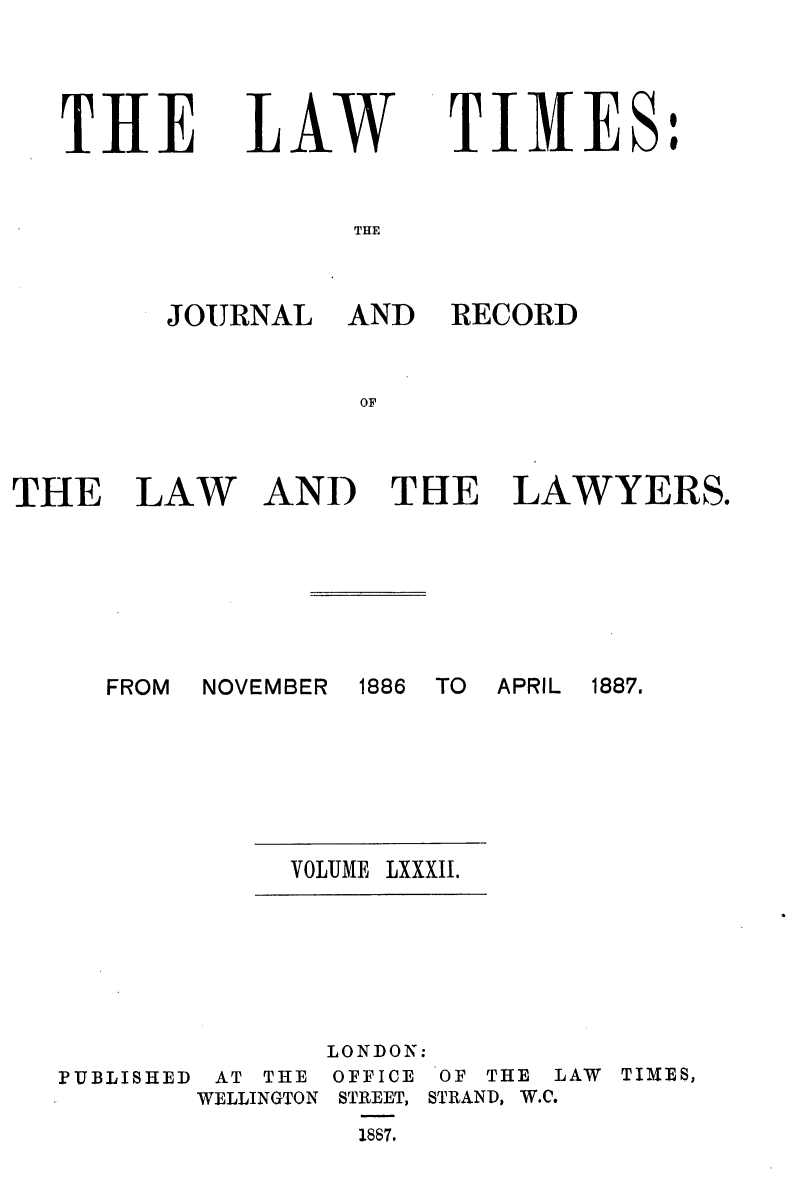 handle is hein.journals/lawtms82 and id is 1 raw text is: 



THE


LAW


TIMES:


THE


JOURNAL


AND RECORD


THE


LAW


AND THE LAWYERS.


FROM NOVEMBER


1886 TO APRIL 1887.


VOLUME LXXXII.


               LONDON:
PUBLISHED AT THE OFFICE OF THE LAW TIMES,
        WELLINGTON STREET, STRAND, W.C.
                1867.


